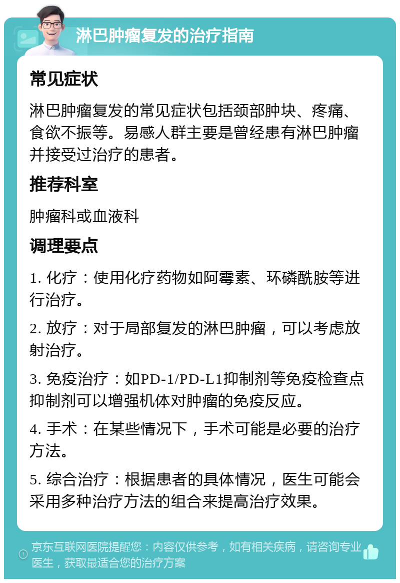 淋巴肿瘤复发的治疗指南 常见症状 淋巴肿瘤复发的常见症状包括颈部肿块、疼痛、食欲不振等。易感人群主要是曾经患有淋巴肿瘤并接受过治疗的患者。 推荐科室 肿瘤科或血液科 调理要点 1. 化疗：使用化疗药物如阿霉素、环磷酰胺等进行治疗。 2. 放疗：对于局部复发的淋巴肿瘤，可以考虑放射治疗。 3. 免疫治疗：如PD-1/PD-L1抑制剂等免疫检查点抑制剂可以增强机体对肿瘤的免疫反应。 4. 手术：在某些情况下，手术可能是必要的治疗方法。 5. 综合治疗：根据患者的具体情况，医生可能会采用多种治疗方法的组合来提高治疗效果。