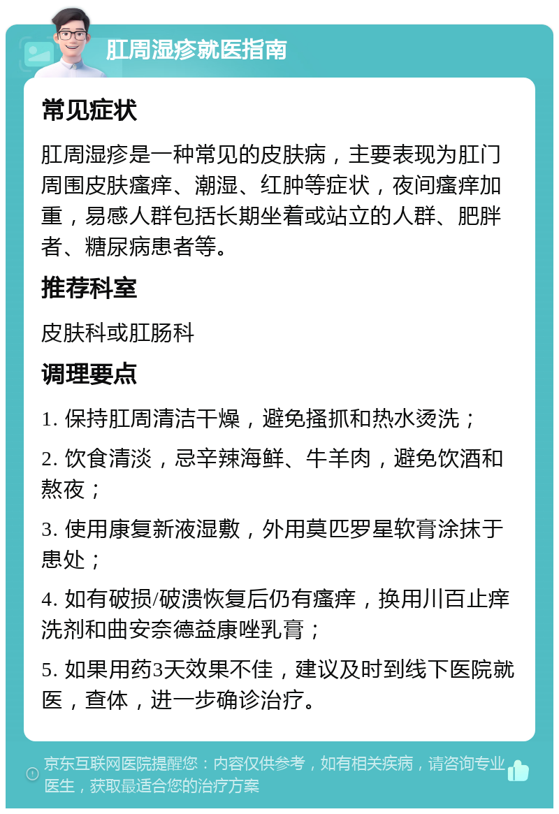 肛周湿疹就医指南 常见症状 肛周湿疹是一种常见的皮肤病，主要表现为肛门周围皮肤瘙痒、潮湿、红肿等症状，夜间瘙痒加重，易感人群包括长期坐着或站立的人群、肥胖者、糖尿病患者等。 推荐科室 皮肤科或肛肠科 调理要点 1. 保持肛周清洁干燥，避免搔抓和热水烫洗； 2. 饮食清淡，忌辛辣海鲜、牛羊肉，避免饮酒和熬夜； 3. 使用康复新液湿敷，外用莫匹罗星软膏涂抹于患处； 4. 如有破损/破溃恢复后仍有瘙痒，换用川百止痒洗剂和曲安奈德益康唑乳膏； 5. 如果用药3天效果不佳，建议及时到线下医院就医，查体，进一步确诊治疗。