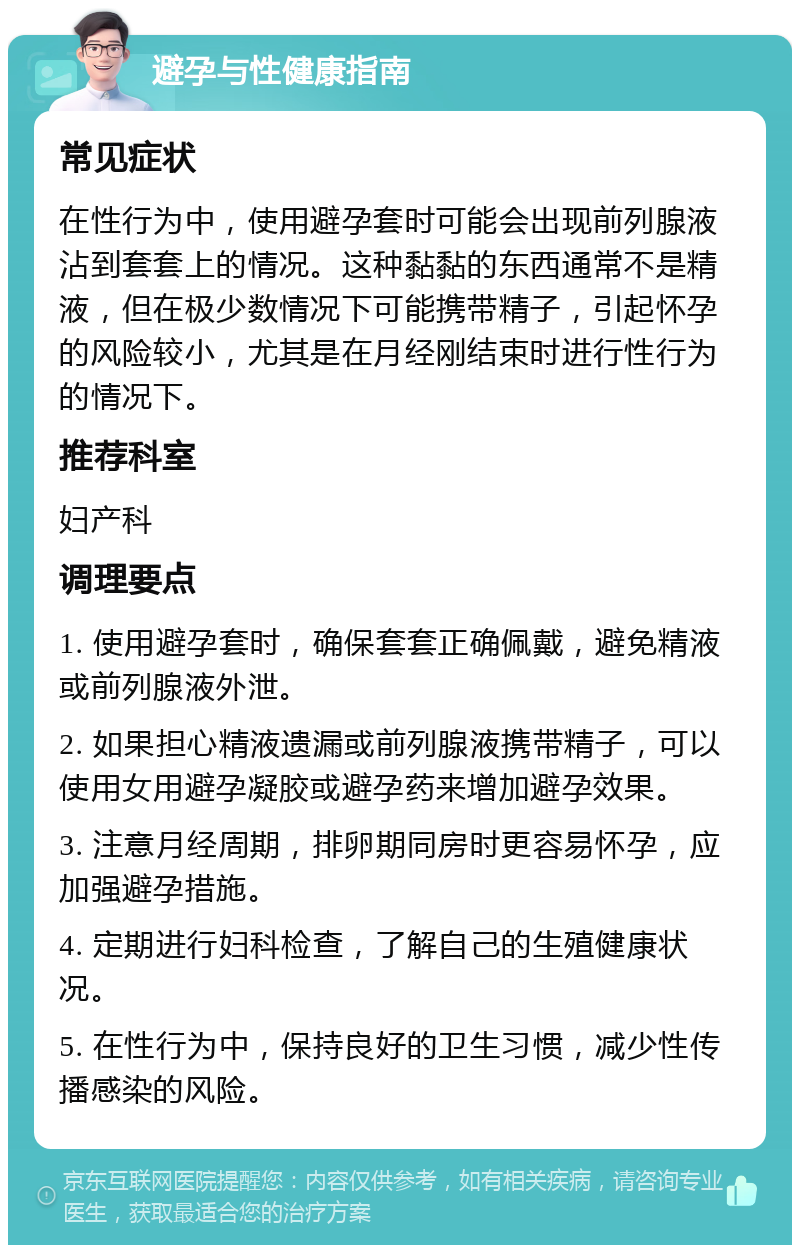 避孕与性健康指南 常见症状 在性行为中，使用避孕套时可能会出现前列腺液沾到套套上的情况。这种黏黏的东西通常不是精液，但在极少数情况下可能携带精子，引起怀孕的风险较小，尤其是在月经刚结束时进行性行为的情况下。 推荐科室 妇产科 调理要点 1. 使用避孕套时，确保套套正确佩戴，避免精液或前列腺液外泄。 2. 如果担心精液遗漏或前列腺液携带精子，可以使用女用避孕凝胶或避孕药来增加避孕效果。 3. 注意月经周期，排卵期同房时更容易怀孕，应加强避孕措施。 4. 定期进行妇科检查，了解自己的生殖健康状况。 5. 在性行为中，保持良好的卫生习惯，减少性传播感染的风险。