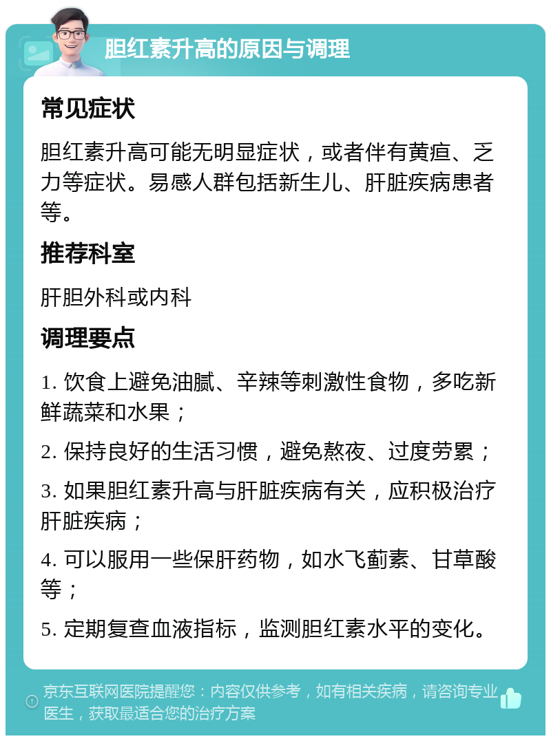 胆红素升高的原因与调理 常见症状 胆红素升高可能无明显症状，或者伴有黄疸、乏力等症状。易感人群包括新生儿、肝脏疾病患者等。 推荐科室 肝胆外科或内科 调理要点 1. 饮食上避免油腻、辛辣等刺激性食物，多吃新鲜蔬菜和水果； 2. 保持良好的生活习惯，避免熬夜、过度劳累； 3. 如果胆红素升高与肝脏疾病有关，应积极治疗肝脏疾病； 4. 可以服用一些保肝药物，如水飞蓟素、甘草酸等； 5. 定期复查血液指标，监测胆红素水平的变化。