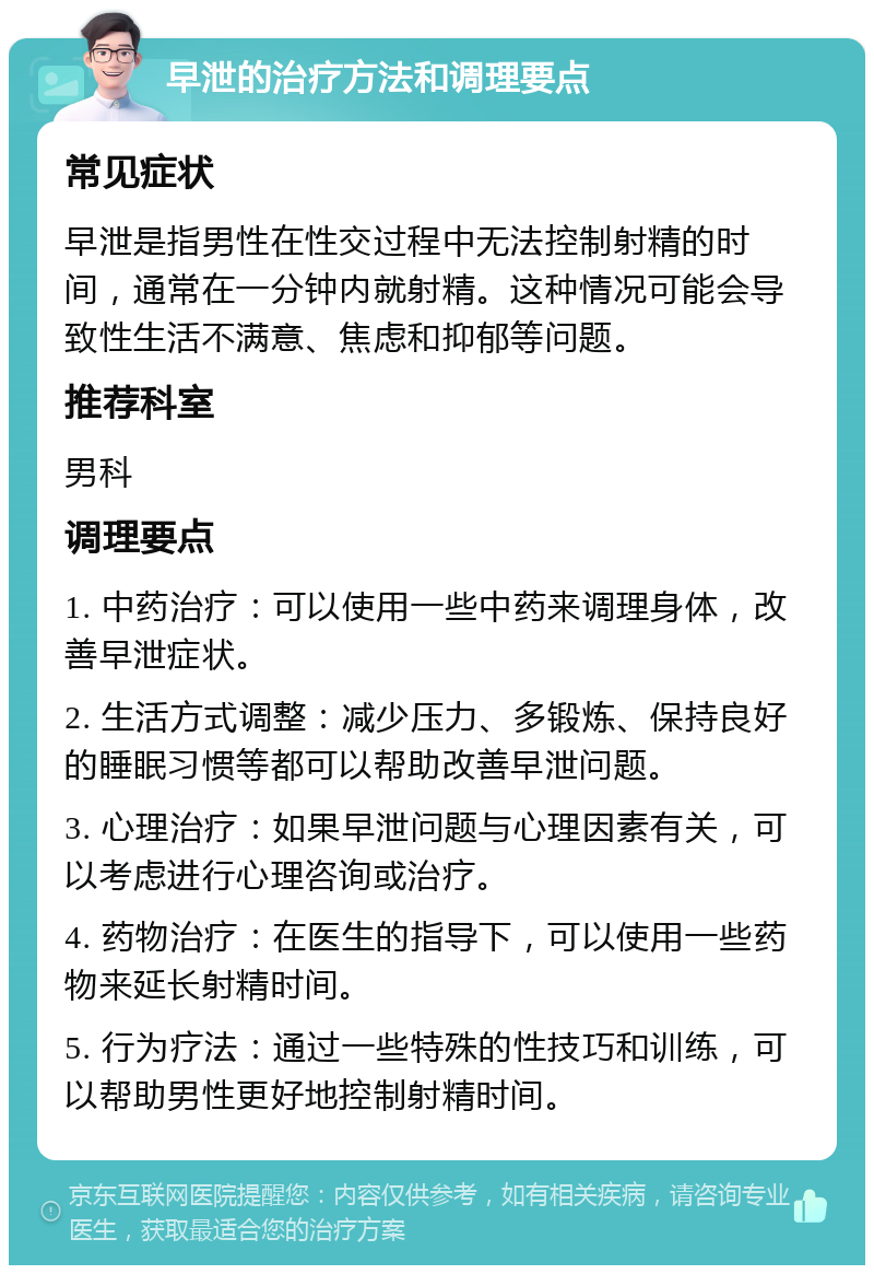 早泄的治疗方法和调理要点 常见症状 早泄是指男性在性交过程中无法控制射精的时间，通常在一分钟内就射精。这种情况可能会导致性生活不满意、焦虑和抑郁等问题。 推荐科室 男科 调理要点 1. 中药治疗：可以使用一些中药来调理身体，改善早泄症状。 2. 生活方式调整：减少压力、多锻炼、保持良好的睡眠习惯等都可以帮助改善早泄问题。 3. 心理治疗：如果早泄问题与心理因素有关，可以考虑进行心理咨询或治疗。 4. 药物治疗：在医生的指导下，可以使用一些药物来延长射精时间。 5. 行为疗法：通过一些特殊的性技巧和训练，可以帮助男性更好地控制射精时间。