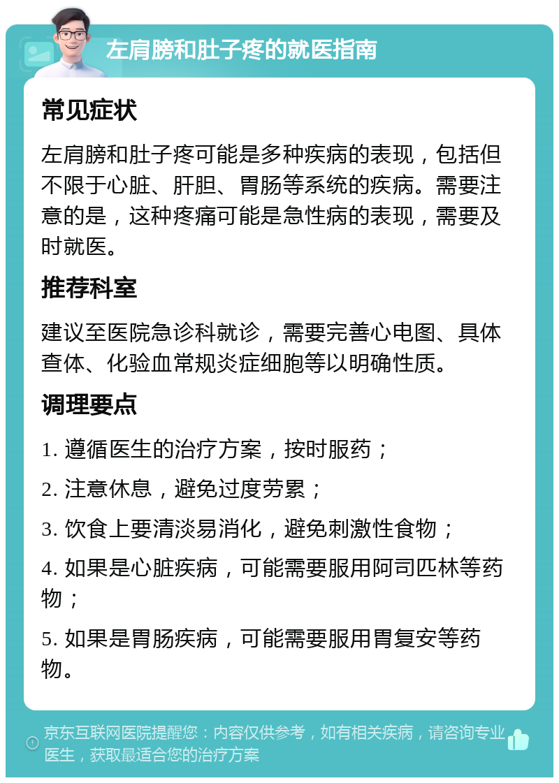 左肩膀和肚子疼的就医指南 常见症状 左肩膀和肚子疼可能是多种疾病的表现，包括但不限于心脏、肝胆、胃肠等系统的疾病。需要注意的是，这种疼痛可能是急性病的表现，需要及时就医。 推荐科室 建议至医院急诊科就诊，需要完善心电图、具体查体、化验血常规炎症细胞等以明确性质。 调理要点 1. 遵循医生的治疗方案，按时服药； 2. 注意休息，避免过度劳累； 3. 饮食上要清淡易消化，避免刺激性食物； 4. 如果是心脏疾病，可能需要服用阿司匹林等药物； 5. 如果是胃肠疾病，可能需要服用胃复安等药物。