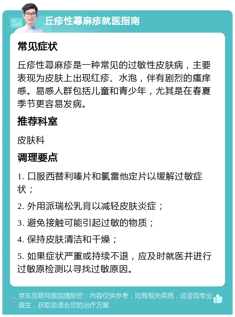 丘疹性蕁麻疹就医指南 常见症状 丘疹性蕁麻疹是一种常见的过敏性皮肤病，主要表现为皮肤上出现红疹、水泡，伴有剧烈的瘙痒感。易感人群包括儿童和青少年，尤其是在春夏季节更容易发病。 推荐科室 皮肤科 调理要点 1. 口服西替利嗪片和氯雷他定片以缓解过敏症状； 2. 外用派瑞松乳膏以减轻皮肤炎症； 3. 避免接触可能引起过敏的物质； 4. 保持皮肤清洁和干燥； 5. 如果症状严重或持续不退，应及时就医并进行过敏原检测以寻找过敏原因。