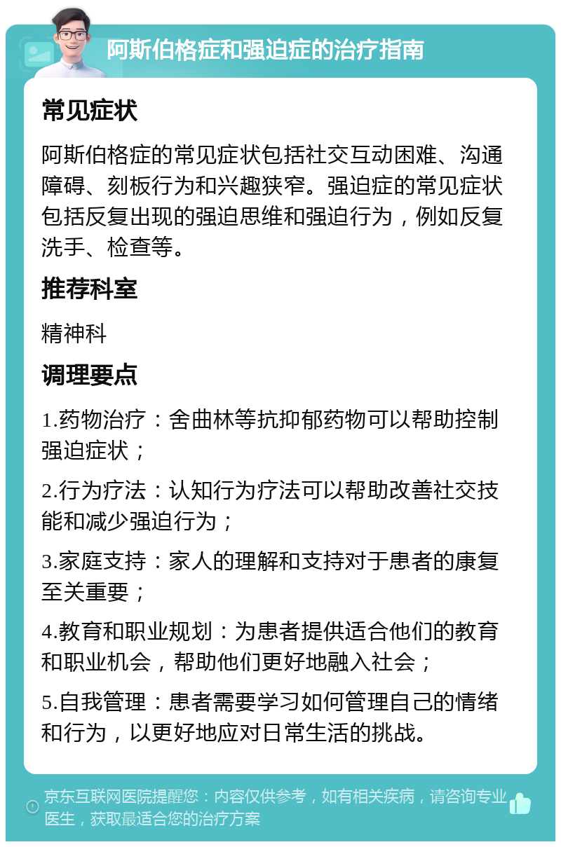 阿斯伯格症和强迫症的治疗指南 常见症状 阿斯伯格症的常见症状包括社交互动困难、沟通障碍、刻板行为和兴趣狭窄。强迫症的常见症状包括反复出现的强迫思维和强迫行为，例如反复洗手、检查等。 推荐科室 精神科 调理要点 1.药物治疗：舍曲林等抗抑郁药物可以帮助控制强迫症状； 2.行为疗法：认知行为疗法可以帮助改善社交技能和减少强迫行为； 3.家庭支持：家人的理解和支持对于患者的康复至关重要； 4.教育和职业规划：为患者提供适合他们的教育和职业机会，帮助他们更好地融入社会； 5.自我管理：患者需要学习如何管理自己的情绪和行为，以更好地应对日常生活的挑战。