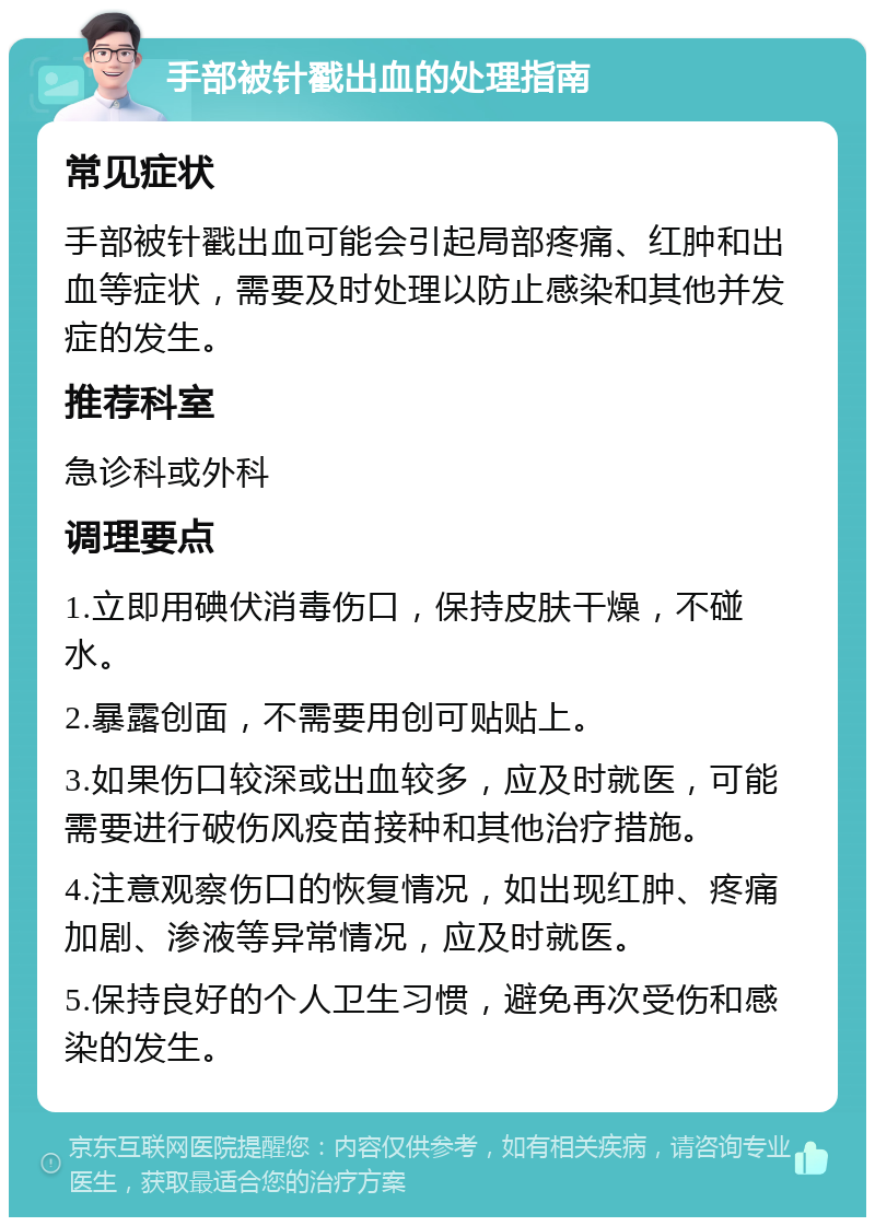 手部被针戳出血的处理指南 常见症状 手部被针戳出血可能会引起局部疼痛、红肿和出血等症状，需要及时处理以防止感染和其他并发症的发生。 推荐科室 急诊科或外科 调理要点 1.立即用碘伏消毒伤口，保持皮肤干燥，不碰水。 2.暴露创面，不需要用创可贴贴上。 3.如果伤口较深或出血较多，应及时就医，可能需要进行破伤风疫苗接种和其他治疗措施。 4.注意观察伤口的恢复情况，如出现红肿、疼痛加剧、渗液等异常情况，应及时就医。 5.保持良好的个人卫生习惯，避免再次受伤和感染的发生。