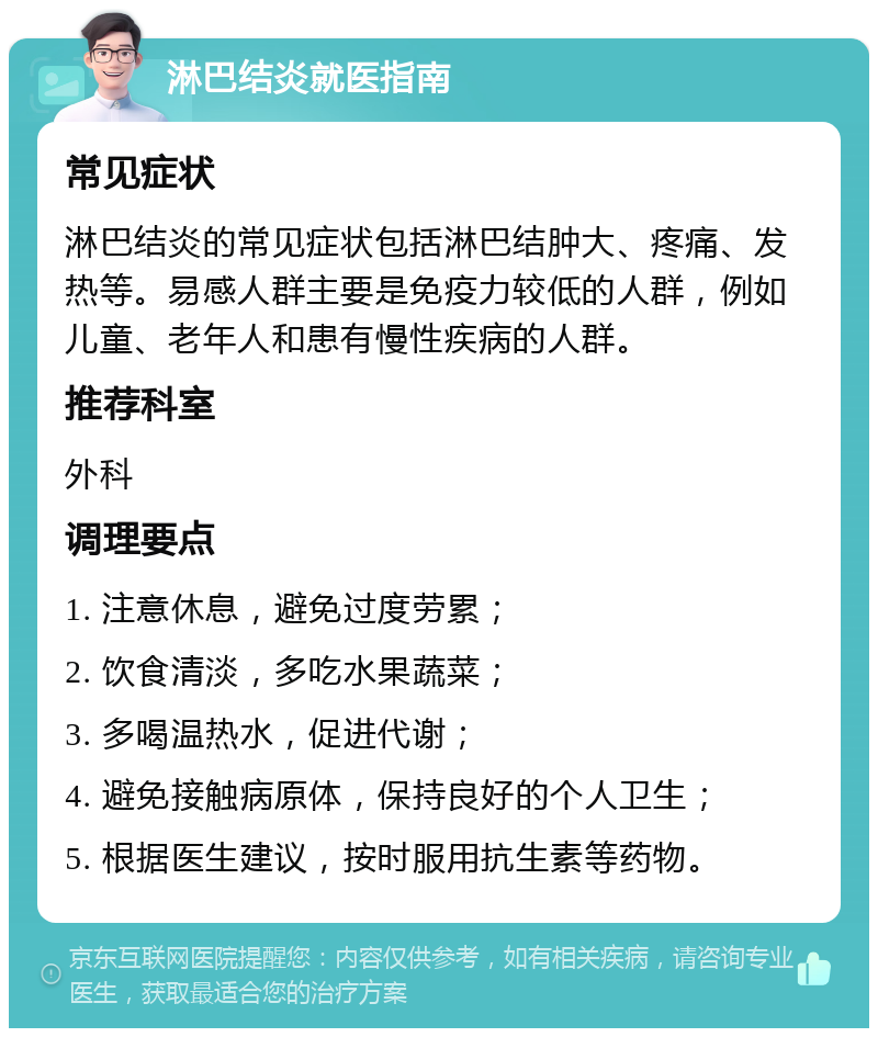 淋巴结炎就医指南 常见症状 淋巴结炎的常见症状包括淋巴结肿大、疼痛、发热等。易感人群主要是免疫力较低的人群，例如儿童、老年人和患有慢性疾病的人群。 推荐科室 外科 调理要点 1. 注意休息，避免过度劳累； 2. 饮食清淡，多吃水果蔬菜； 3. 多喝温热水，促进代谢； 4. 避免接触病原体，保持良好的个人卫生； 5. 根据医生建议，按时服用抗生素等药物。