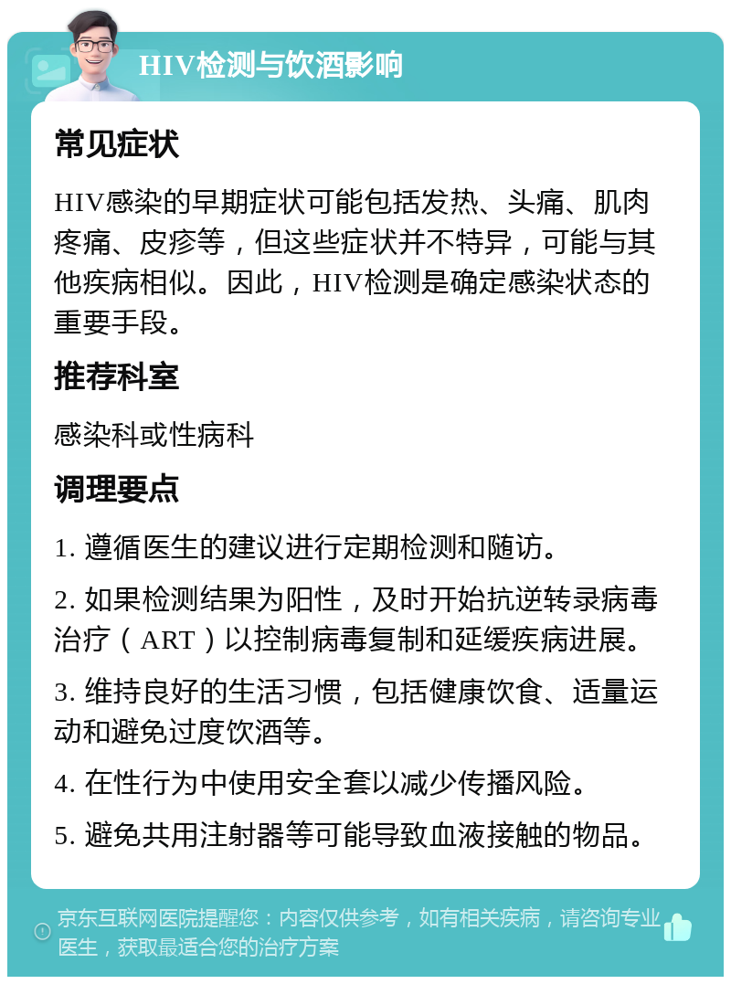 HIV检测与饮酒影响 常见症状 HIV感染的早期症状可能包括发热、头痛、肌肉疼痛、皮疹等，但这些症状并不特异，可能与其他疾病相似。因此，HIV检测是确定感染状态的重要手段。 推荐科室 感染科或性病科 调理要点 1. 遵循医生的建议进行定期检测和随访。 2. 如果检测结果为阳性，及时开始抗逆转录病毒治疗（ART）以控制病毒复制和延缓疾病进展。 3. 维持良好的生活习惯，包括健康饮食、适量运动和避免过度饮酒等。 4. 在性行为中使用安全套以减少传播风险。 5. 避免共用注射器等可能导致血液接触的物品。