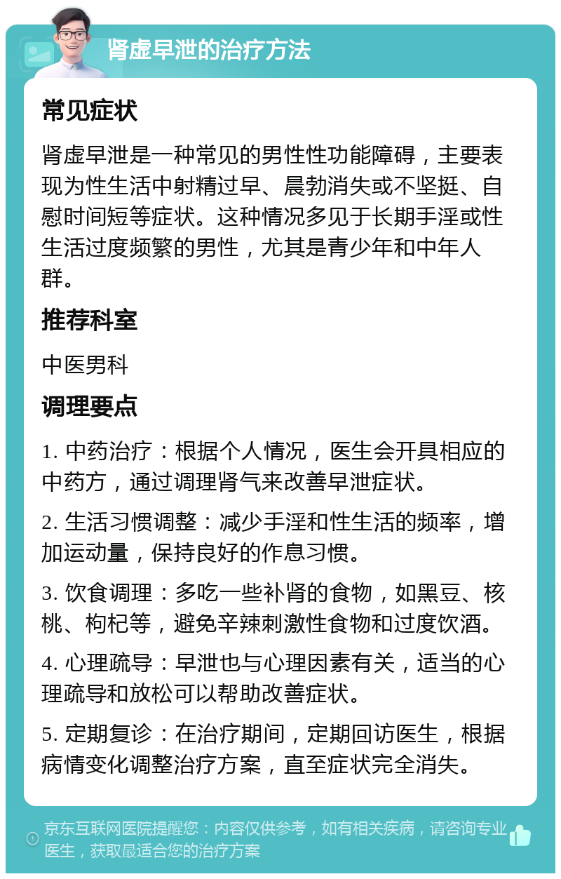 肾虚早泄的治疗方法 常见症状 肾虚早泄是一种常见的男性性功能障碍，主要表现为性生活中射精过早、晨勃消失或不坚挺、自慰时间短等症状。这种情况多见于长期手淫或性生活过度频繁的男性，尤其是青少年和中年人群。 推荐科室 中医男科 调理要点 1. 中药治疗：根据个人情况，医生会开具相应的中药方，通过调理肾气来改善早泄症状。 2. 生活习惯调整：减少手淫和性生活的频率，增加运动量，保持良好的作息习惯。 3. 饮食调理：多吃一些补肾的食物，如黑豆、核桃、枸杞等，避免辛辣刺激性食物和过度饮酒。 4. 心理疏导：早泄也与心理因素有关，适当的心理疏导和放松可以帮助改善症状。 5. 定期复诊：在治疗期间，定期回访医生，根据病情变化调整治疗方案，直至症状完全消失。