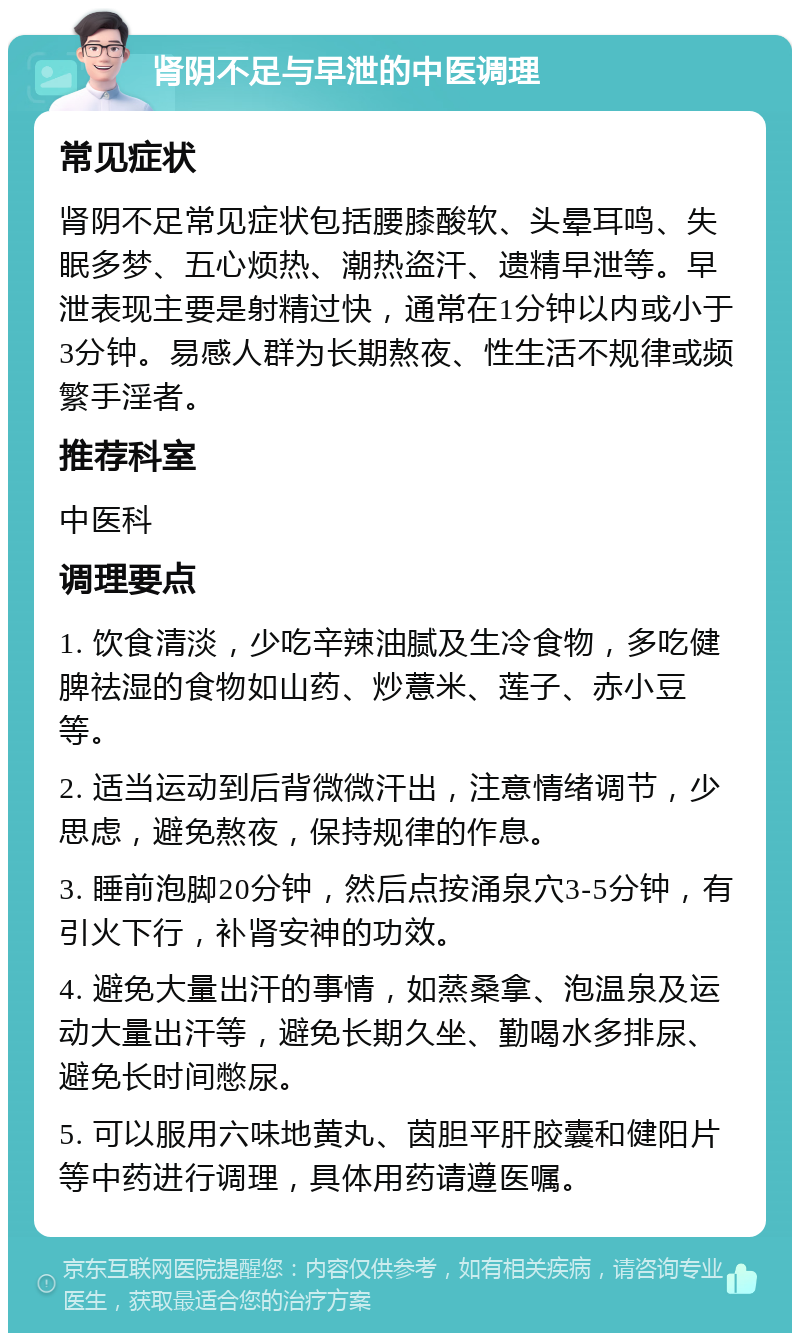 肾阴不足与早泄的中医调理 常见症状 肾阴不足常见症状包括腰膝酸软、头晕耳鸣、失眠多梦、五心烦热、潮热盗汗、遗精早泄等。早泄表现主要是射精过快，通常在1分钟以内或小于3分钟。易感人群为长期熬夜、性生活不规律或频繁手淫者。 推荐科室 中医科 调理要点 1. 饮食清淡，少吃辛辣油腻及生冷食物，多吃健脾祛湿的食物如山药、炒薏米、莲子、赤小豆等。 2. 适当运动到后背微微汗出，注意情绪调节，少思虑，避免熬夜，保持规律的作息。 3. 睡前泡脚20分钟，然后点按涌泉穴3-5分钟，有引火下行，补肾安神的功效。 4. 避免大量出汗的事情，如蒸桑拿、泡温泉及运动大量出汗等，避免长期久坐、勤喝水多排尿、避免长时间憋尿。 5. 可以服用六味地黄丸、茵胆平肝胶囊和健阳片等中药进行调理，具体用药请遵医嘱。