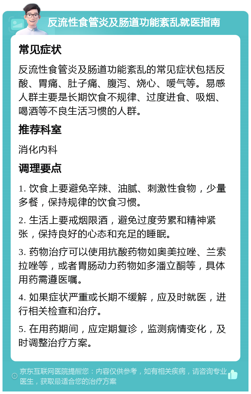 反流性食管炎及肠道功能紊乱就医指南 常见症状 反流性食管炎及肠道功能紊乱的常见症状包括反酸、胃痛、肚子痛、腹泻、烧心、嗳气等。易感人群主要是长期饮食不规律、过度进食、吸烟、喝酒等不良生活习惯的人群。 推荐科室 消化内科 调理要点 1. 饮食上要避免辛辣、油腻、刺激性食物，少量多餐，保持规律的饮食习惯。 2. 生活上要戒烟限酒，避免过度劳累和精神紧张，保持良好的心态和充足的睡眠。 3. 药物治疗可以使用抗酸药物如奥美拉唑、兰索拉唑等，或者胃肠动力药物如多潘立酮等，具体用药需遵医嘱。 4. 如果症状严重或长期不缓解，应及时就医，进行相关检查和治疗。 5. 在用药期间，应定期复诊，监测病情变化，及时调整治疗方案。