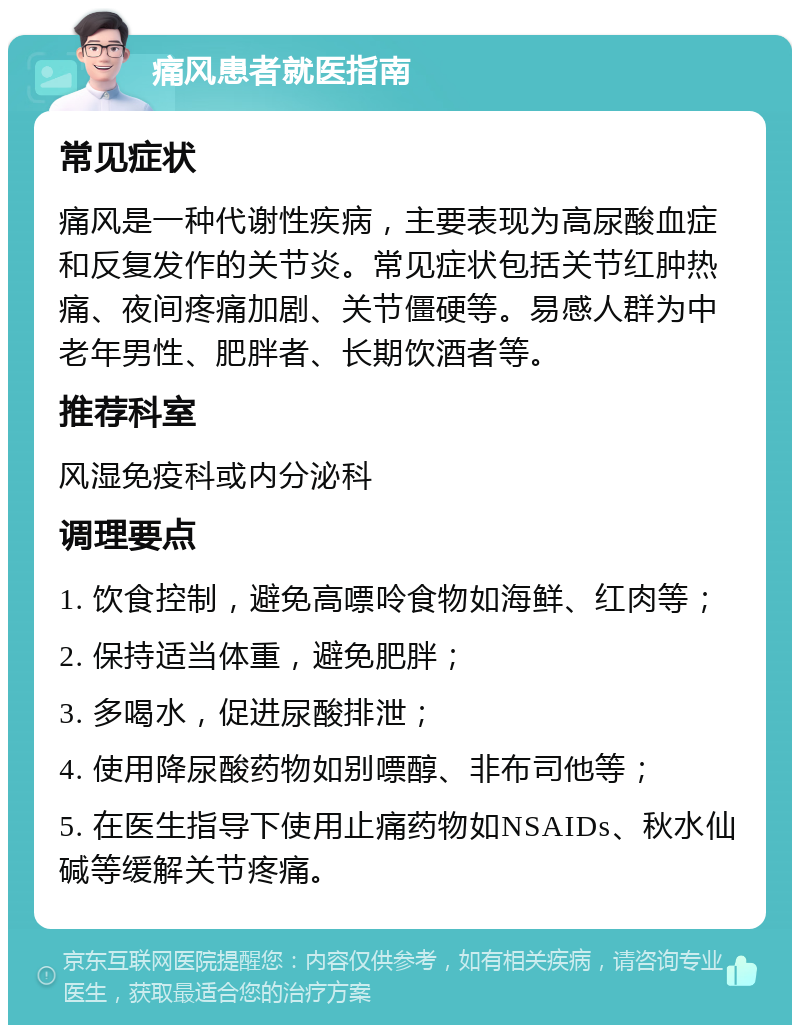 痛风患者就医指南 常见症状 痛风是一种代谢性疾病，主要表现为高尿酸血症和反复发作的关节炎。常见症状包括关节红肿热痛、夜间疼痛加剧、关节僵硬等。易感人群为中老年男性、肥胖者、长期饮酒者等。 推荐科室 风湿免疫科或内分泌科 调理要点 1. 饮食控制，避免高嘌呤食物如海鲜、红肉等； 2. 保持适当体重，避免肥胖； 3. 多喝水，促进尿酸排泄； 4. 使用降尿酸药物如别嘌醇、非布司他等； 5. 在医生指导下使用止痛药物如NSAIDs、秋水仙碱等缓解关节疼痛。