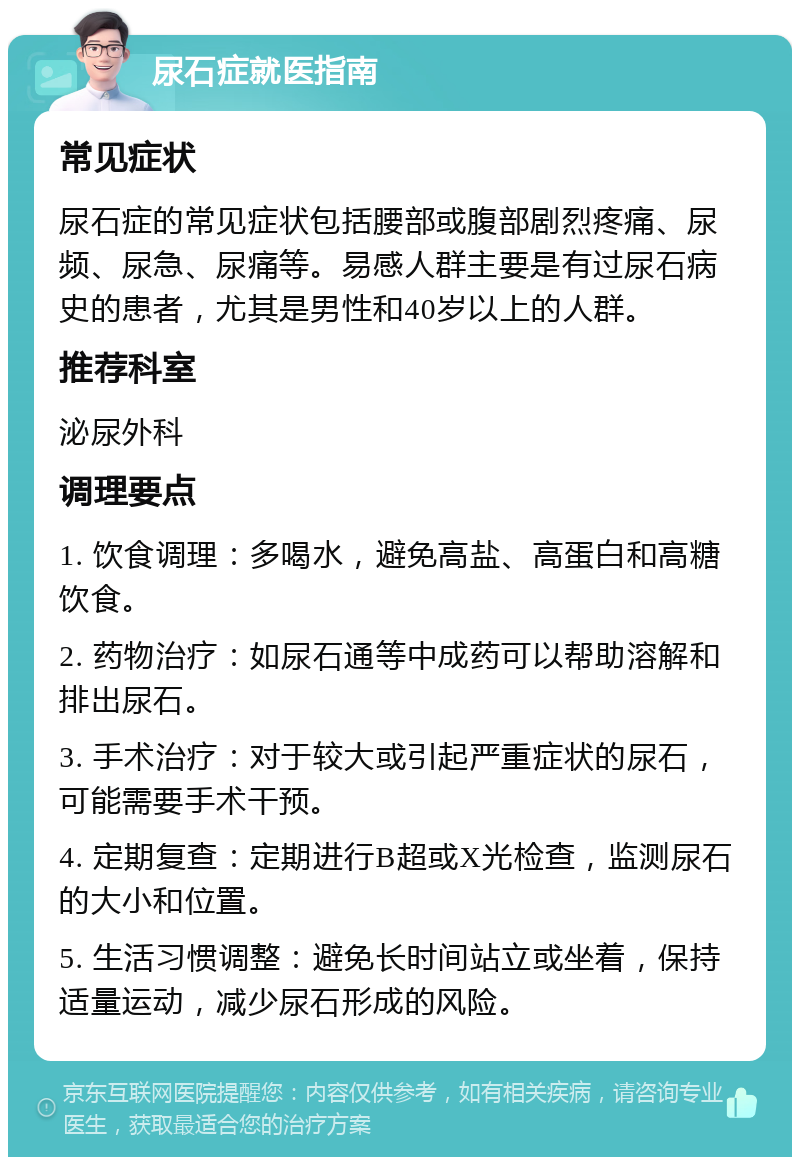 尿石症就医指南 常见症状 尿石症的常见症状包括腰部或腹部剧烈疼痛、尿频、尿急、尿痛等。易感人群主要是有过尿石病史的患者，尤其是男性和40岁以上的人群。 推荐科室 泌尿外科 调理要点 1. 饮食调理：多喝水，避免高盐、高蛋白和高糖饮食。 2. 药物治疗：如尿石通等中成药可以帮助溶解和排出尿石。 3. 手术治疗：对于较大或引起严重症状的尿石，可能需要手术干预。 4. 定期复查：定期进行B超或X光检查，监测尿石的大小和位置。 5. 生活习惯调整：避免长时间站立或坐着，保持适量运动，减少尿石形成的风险。