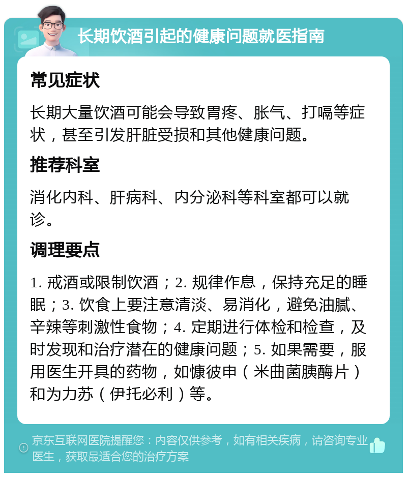 长期饮酒引起的健康问题就医指南 常见症状 长期大量饮酒可能会导致胃疼、胀气、打嗝等症状，甚至引发肝脏受损和其他健康问题。 推荐科室 消化内科、肝病科、内分泌科等科室都可以就诊。 调理要点 1. 戒酒或限制饮酒；2. 规律作息，保持充足的睡眠；3. 饮食上要注意清淡、易消化，避免油腻、辛辣等刺激性食物；4. 定期进行体检和检查，及时发现和治疗潜在的健康问题；5. 如果需要，服用医生开具的药物，如慷彼申（米曲菌胰酶片）和为力苏（伊托必利）等。