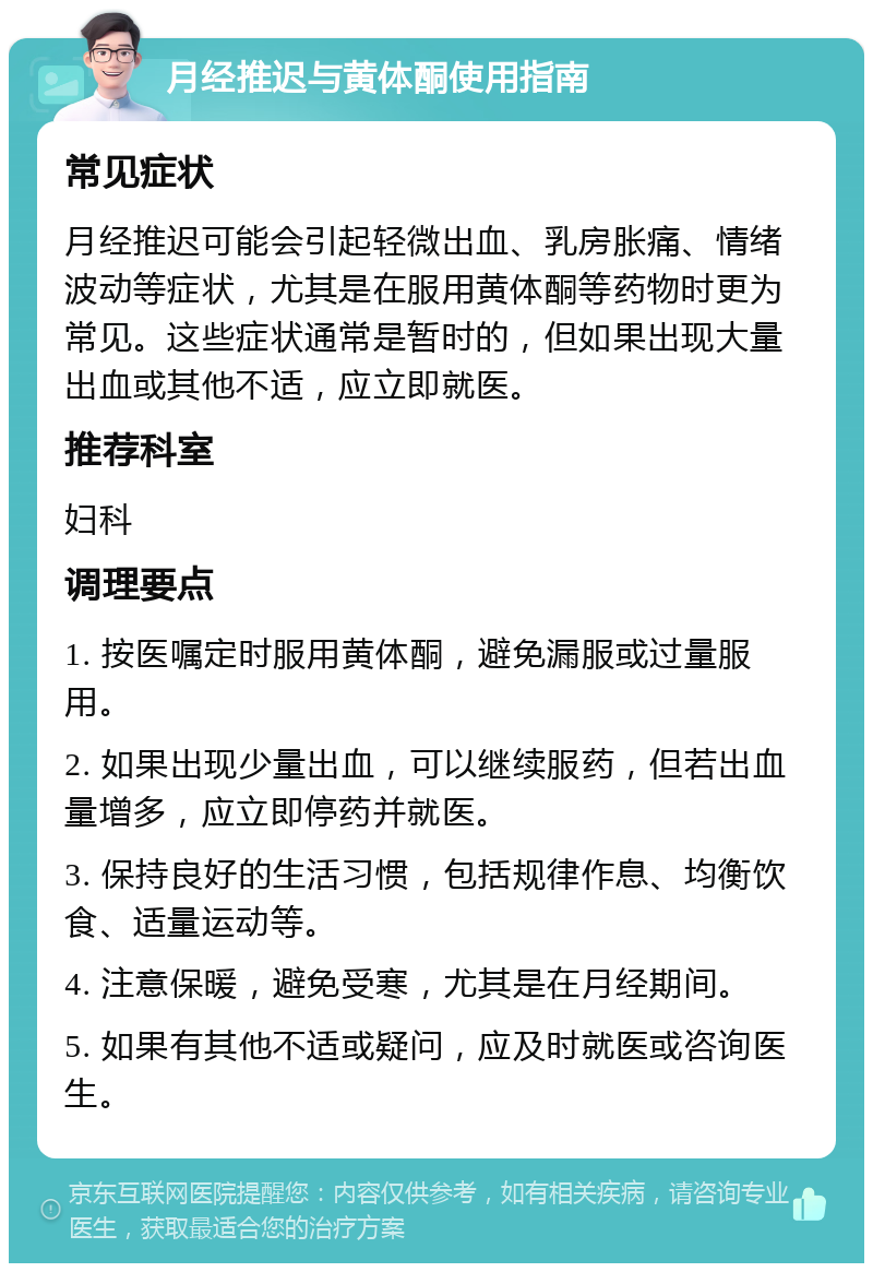 月经推迟与黄体酮使用指南 常见症状 月经推迟可能会引起轻微出血、乳房胀痛、情绪波动等症状，尤其是在服用黄体酮等药物时更为常见。这些症状通常是暂时的，但如果出现大量出血或其他不适，应立即就医。 推荐科室 妇科 调理要点 1. 按医嘱定时服用黄体酮，避免漏服或过量服用。 2. 如果出现少量出血，可以继续服药，但若出血量增多，应立即停药并就医。 3. 保持良好的生活习惯，包括规律作息、均衡饮食、适量运动等。 4. 注意保暖，避免受寒，尤其是在月经期间。 5. 如果有其他不适或疑问，应及时就医或咨询医生。