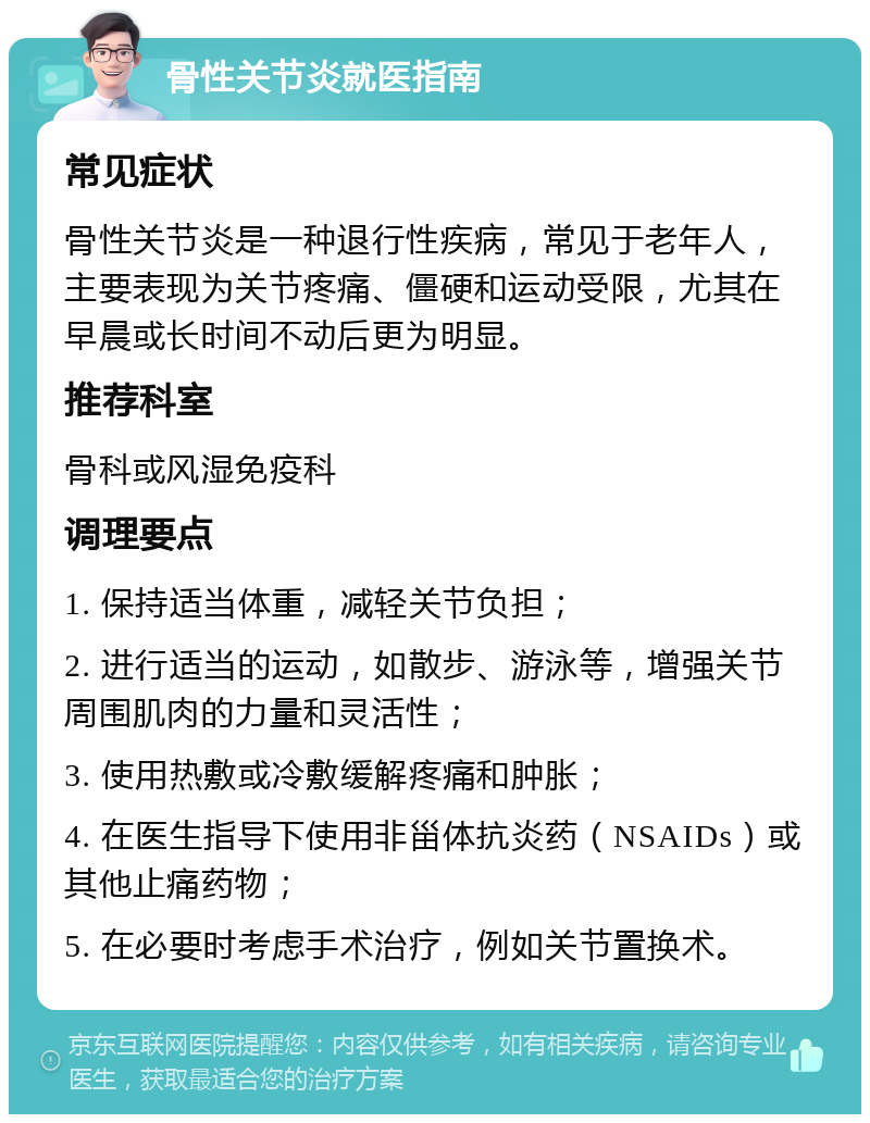 骨性关节炎就医指南 常见症状 骨性关节炎是一种退行性疾病，常见于老年人，主要表现为关节疼痛、僵硬和运动受限，尤其在早晨或长时间不动后更为明显。 推荐科室 骨科或风湿免疫科 调理要点 1. 保持适当体重，减轻关节负担； 2. 进行适当的运动，如散步、游泳等，增强关节周围肌肉的力量和灵活性； 3. 使用热敷或冷敷缓解疼痛和肿胀； 4. 在医生指导下使用非甾体抗炎药（NSAIDs）或其他止痛药物； 5. 在必要时考虑手术治疗，例如关节置换术。