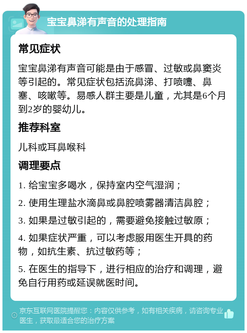 宝宝鼻涕有声音的处理指南 常见症状 宝宝鼻涕有声音可能是由于感冒、过敏或鼻窦炎等引起的。常见症状包括流鼻涕、打喷嚏、鼻塞、咳嗽等。易感人群主要是儿童，尤其是6个月到2岁的婴幼儿。 推荐科室 儿科或耳鼻喉科 调理要点 1. 给宝宝多喝水，保持室内空气湿润； 2. 使用生理盐水滴鼻或鼻腔喷雾器清洁鼻腔； 3. 如果是过敏引起的，需要避免接触过敏原； 4. 如果症状严重，可以考虑服用医生开具的药物，如抗生素、抗过敏药等； 5. 在医生的指导下，进行相应的治疗和调理，避免自行用药或延误就医时间。