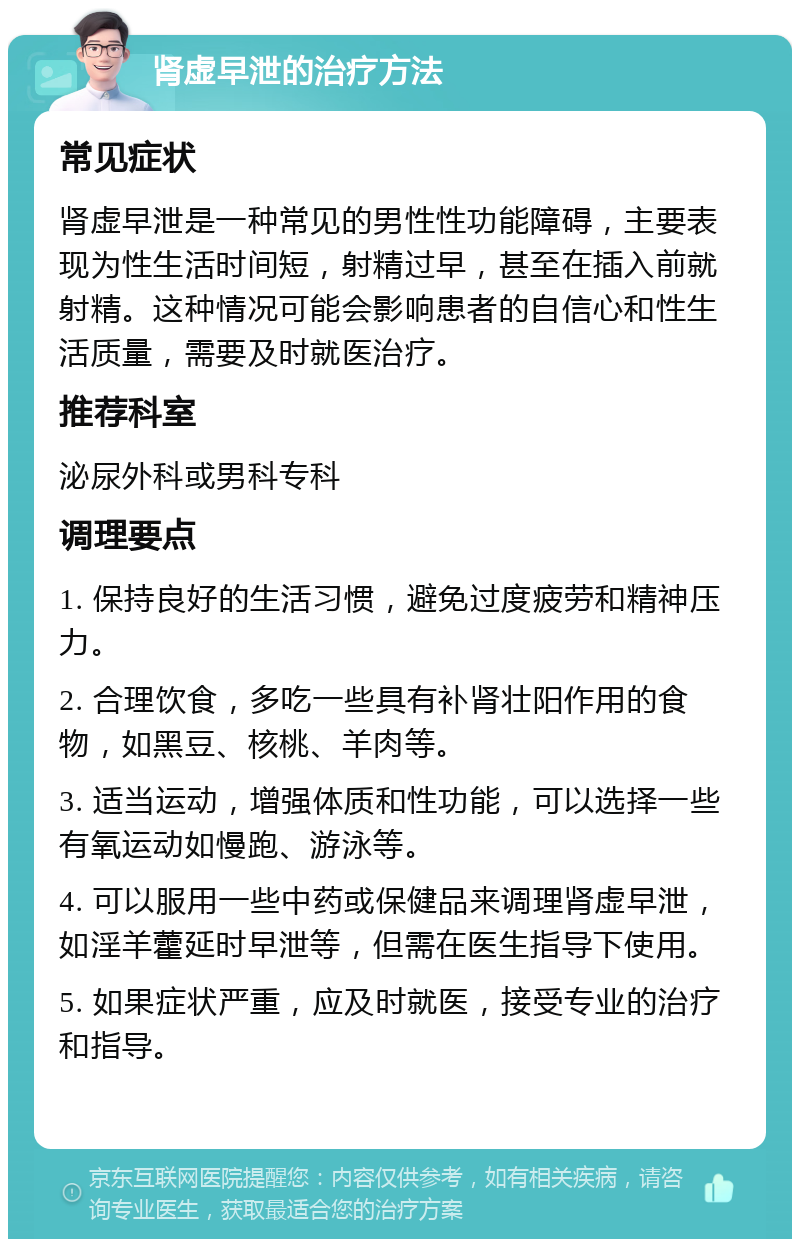 肾虚早泄的治疗方法 常见症状 肾虚早泄是一种常见的男性性功能障碍，主要表现为性生活时间短，射精过早，甚至在插入前就射精。这种情况可能会影响患者的自信心和性生活质量，需要及时就医治疗。 推荐科室 泌尿外科或男科专科 调理要点 1. 保持良好的生活习惯，避免过度疲劳和精神压力。 2. 合理饮食，多吃一些具有补肾壮阳作用的食物，如黑豆、核桃、羊肉等。 3. 适当运动，增强体质和性功能，可以选择一些有氧运动如慢跑、游泳等。 4. 可以服用一些中药或保健品来调理肾虚早泄，如淫羊藿延时早泄等，但需在医生指导下使用。 5. 如果症状严重，应及时就医，接受专业的治疗和指导。