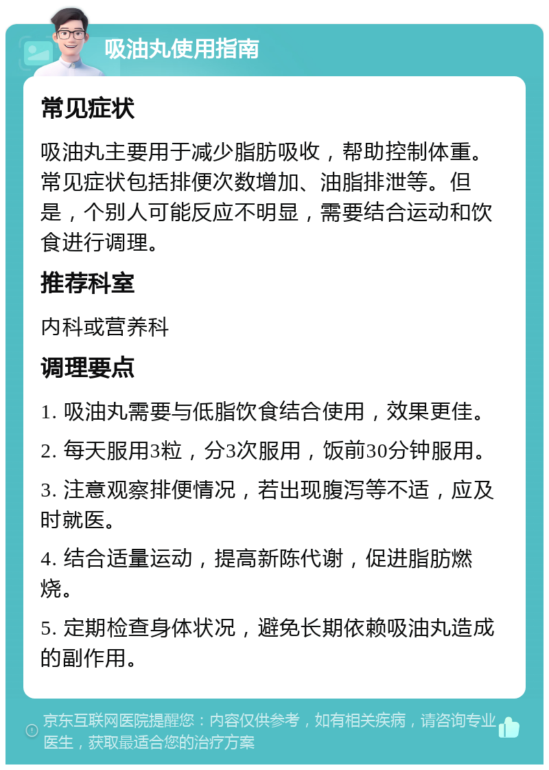 吸油丸使用指南 常见症状 吸油丸主要用于减少脂肪吸收，帮助控制体重。常见症状包括排便次数增加、油脂排泄等。但是，个别人可能反应不明显，需要结合运动和饮食进行调理。 推荐科室 内科或营养科 调理要点 1. 吸油丸需要与低脂饮食结合使用，效果更佳。 2. 每天服用3粒，分3次服用，饭前30分钟服用。 3. 注意观察排便情况，若出现腹泻等不适，应及时就医。 4. 结合适量运动，提高新陈代谢，促进脂肪燃烧。 5. 定期检查身体状况，避免长期依赖吸油丸造成的副作用。