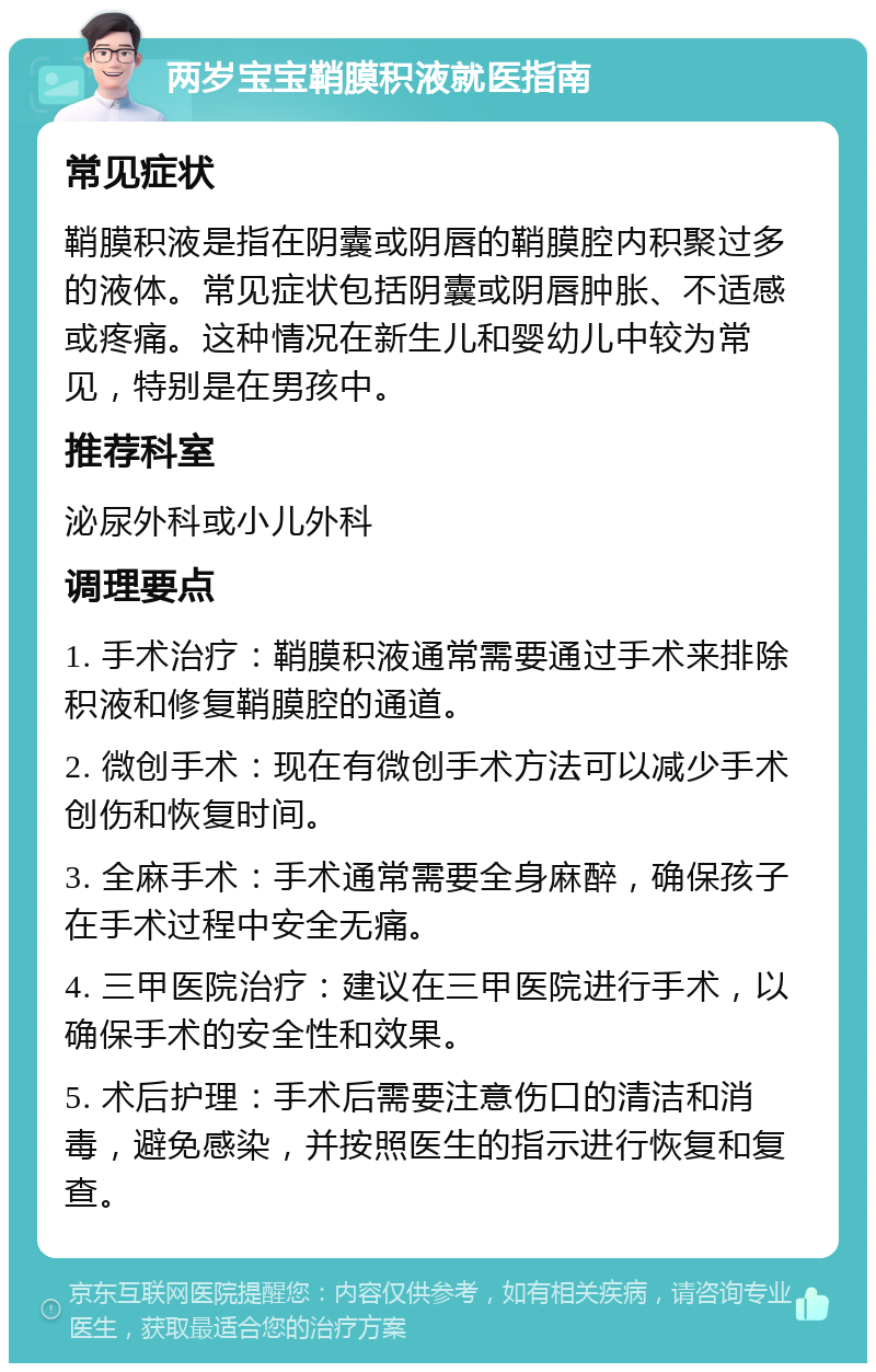 两岁宝宝鞘膜积液就医指南 常见症状 鞘膜积液是指在阴囊或阴唇的鞘膜腔内积聚过多的液体。常见症状包括阴囊或阴唇肿胀、不适感或疼痛。这种情况在新生儿和婴幼儿中较为常见，特别是在男孩中。 推荐科室 泌尿外科或小儿外科 调理要点 1. 手术治疗：鞘膜积液通常需要通过手术来排除积液和修复鞘膜腔的通道。 2. 微创手术：现在有微创手术方法可以减少手术创伤和恢复时间。 3. 全麻手术：手术通常需要全身麻醉，确保孩子在手术过程中安全无痛。 4. 三甲医院治疗：建议在三甲医院进行手术，以确保手术的安全性和效果。 5. 术后护理：手术后需要注意伤口的清洁和消毒，避免感染，并按照医生的指示进行恢复和复查。