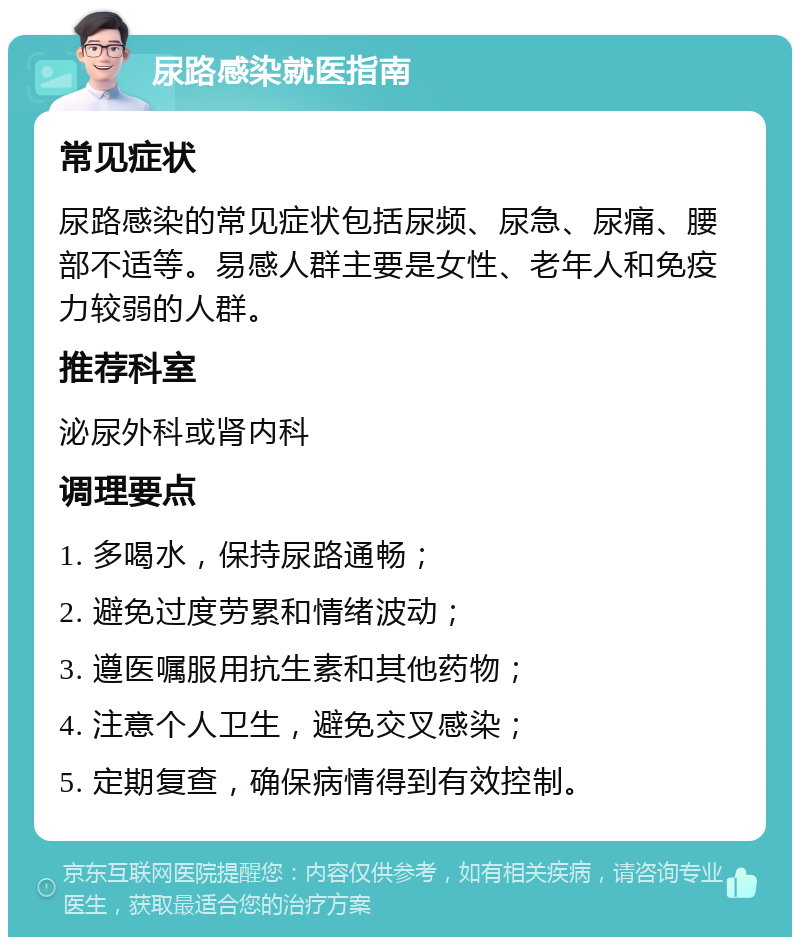 尿路感染就医指南 常见症状 尿路感染的常见症状包括尿频、尿急、尿痛、腰部不适等。易感人群主要是女性、老年人和免疫力较弱的人群。 推荐科室 泌尿外科或肾内科 调理要点 1. 多喝水，保持尿路通畅； 2. 避免过度劳累和情绪波动； 3. 遵医嘱服用抗生素和其他药物； 4. 注意个人卫生，避免交叉感染； 5. 定期复查，确保病情得到有效控制。