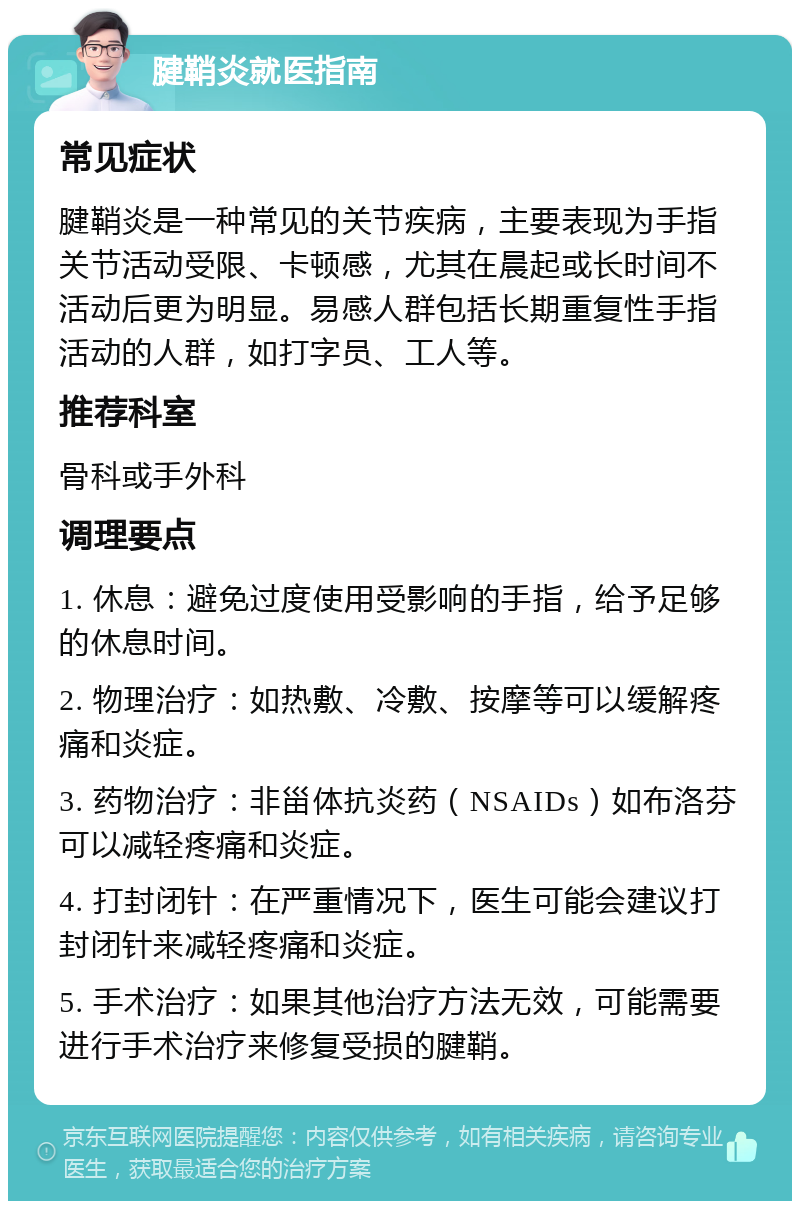 腱鞘炎就医指南 常见症状 腱鞘炎是一种常见的关节疾病，主要表现为手指关节活动受限、卡顿感，尤其在晨起或长时间不活动后更为明显。易感人群包括长期重复性手指活动的人群，如打字员、工人等。 推荐科室 骨科或手外科 调理要点 1. 休息：避免过度使用受影响的手指，给予足够的休息时间。 2. 物理治疗：如热敷、冷敷、按摩等可以缓解疼痛和炎症。 3. 药物治疗：非甾体抗炎药（NSAIDs）如布洛芬可以减轻疼痛和炎症。 4. 打封闭针：在严重情况下，医生可能会建议打封闭针来减轻疼痛和炎症。 5. 手术治疗：如果其他治疗方法无效，可能需要进行手术治疗来修复受损的腱鞘。