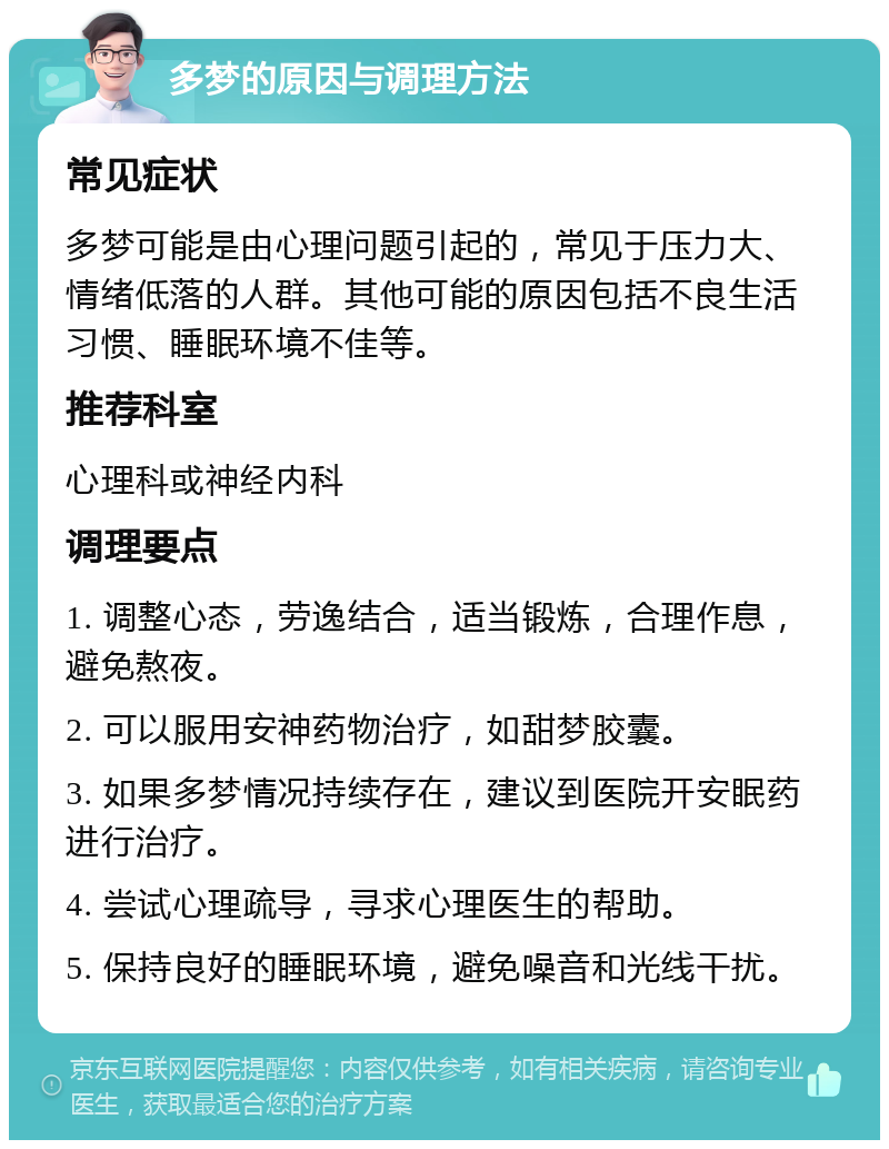 多梦的原因与调理方法 常见症状 多梦可能是由心理问题引起的，常见于压力大、情绪低落的人群。其他可能的原因包括不良生活习惯、睡眠环境不佳等。 推荐科室 心理科或神经内科 调理要点 1. 调整心态，劳逸结合，适当锻炼，合理作息，避免熬夜。 2. 可以服用安神药物治疗，如甜梦胶囊。 3. 如果多梦情况持续存在，建议到医院开安眠药进行治疗。 4. 尝试心理疏导，寻求心理医生的帮助。 5. 保持良好的睡眠环境，避免噪音和光线干扰。