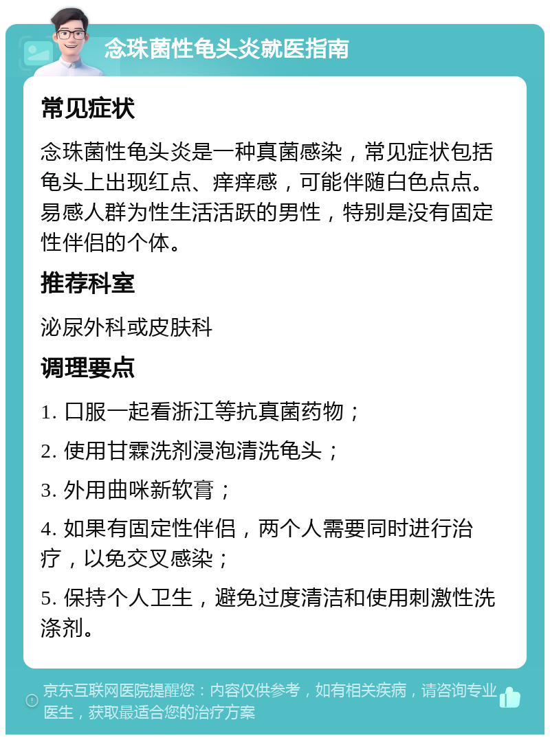 念珠菌性龟头炎就医指南 常见症状 念珠菌性龟头炎是一种真菌感染，常见症状包括龟头上出现红点、痒痒感，可能伴随白色点点。易感人群为性生活活跃的男性，特别是没有固定性伴侣的个体。 推荐科室 泌尿外科或皮肤科 调理要点 1. 口服一起看浙江等抗真菌药物； 2. 使用甘霖洗剂浸泡清洗龟头； 3. 外用曲咪新软膏； 4. 如果有固定性伴侣，两个人需要同时进行治疗，以免交叉感染； 5. 保持个人卫生，避免过度清洁和使用刺激性洗涤剂。