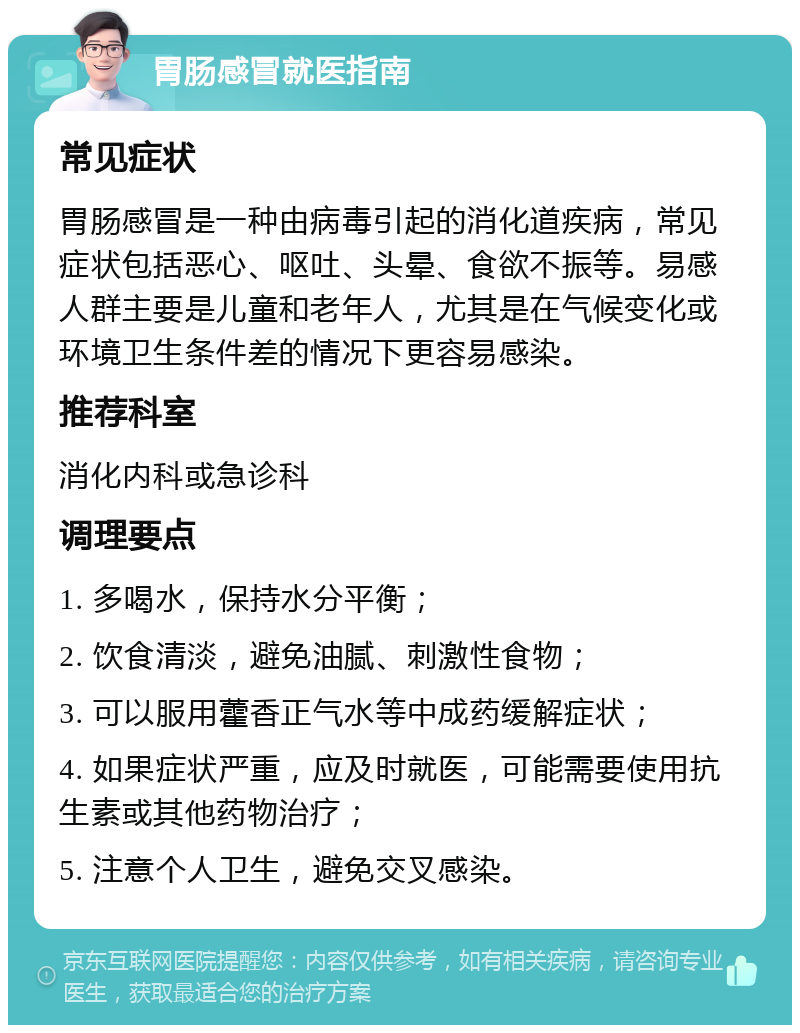 胃肠感冒就医指南 常见症状 胃肠感冒是一种由病毒引起的消化道疾病，常见症状包括恶心、呕吐、头晕、食欲不振等。易感人群主要是儿童和老年人，尤其是在气候变化或环境卫生条件差的情况下更容易感染。 推荐科室 消化内科或急诊科 调理要点 1. 多喝水，保持水分平衡； 2. 饮食清淡，避免油腻、刺激性食物； 3. 可以服用藿香正气水等中成药缓解症状； 4. 如果症状严重，应及时就医，可能需要使用抗生素或其他药物治疗； 5. 注意个人卫生，避免交叉感染。