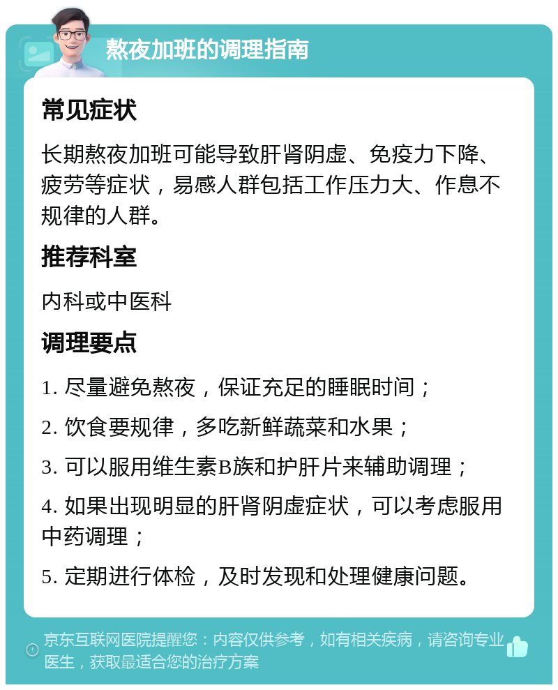 熬夜加班的调理指南 常见症状 长期熬夜加班可能导致肝肾阴虚、免疫力下降、疲劳等症状，易感人群包括工作压力大、作息不规律的人群。 推荐科室 内科或中医科 调理要点 1. 尽量避免熬夜，保证充足的睡眠时间； 2. 饮食要规律，多吃新鲜蔬菜和水果； 3. 可以服用维生素B族和护肝片来辅助调理； 4. 如果出现明显的肝肾阴虚症状，可以考虑服用中药调理； 5. 定期进行体检，及时发现和处理健康问题。