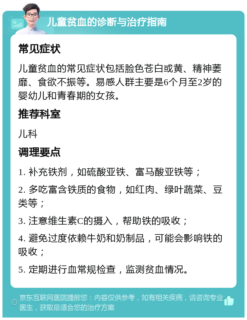 儿童贫血的诊断与治疗指南 常见症状 儿童贫血的常见症状包括脸色苍白或黄、精神萎靡、食欲不振等。易感人群主要是6个月至2岁的婴幼儿和青春期的女孩。 推荐科室 儿科 调理要点 1. 补充铁剂，如硫酸亚铁、富马酸亚铁等； 2. 多吃富含铁质的食物，如红肉、绿叶蔬菜、豆类等； 3. 注意维生素C的摄入，帮助铁的吸收； 4. 避免过度依赖牛奶和奶制品，可能会影响铁的吸收； 5. 定期进行血常规检查，监测贫血情况。