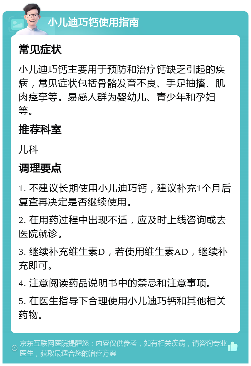 小儿迪巧钙使用指南 常见症状 小儿迪巧钙主要用于预防和治疗钙缺乏引起的疾病，常见症状包括骨骼发育不良、手足抽搐、肌肉痉挛等。易感人群为婴幼儿、青少年和孕妇等。 推荐科室 儿科 调理要点 1. 不建议长期使用小儿迪巧钙，建议补充1个月后复查再决定是否继续使用。 2. 在用药过程中出现不适，应及时上线咨询或去医院就诊。 3. 继续补充维生素D，若使用维生素AD，继续补充即可。 4. 注意阅读药品说明书中的禁忌和注意事项。 5. 在医生指导下合理使用小儿迪巧钙和其他相关药物。