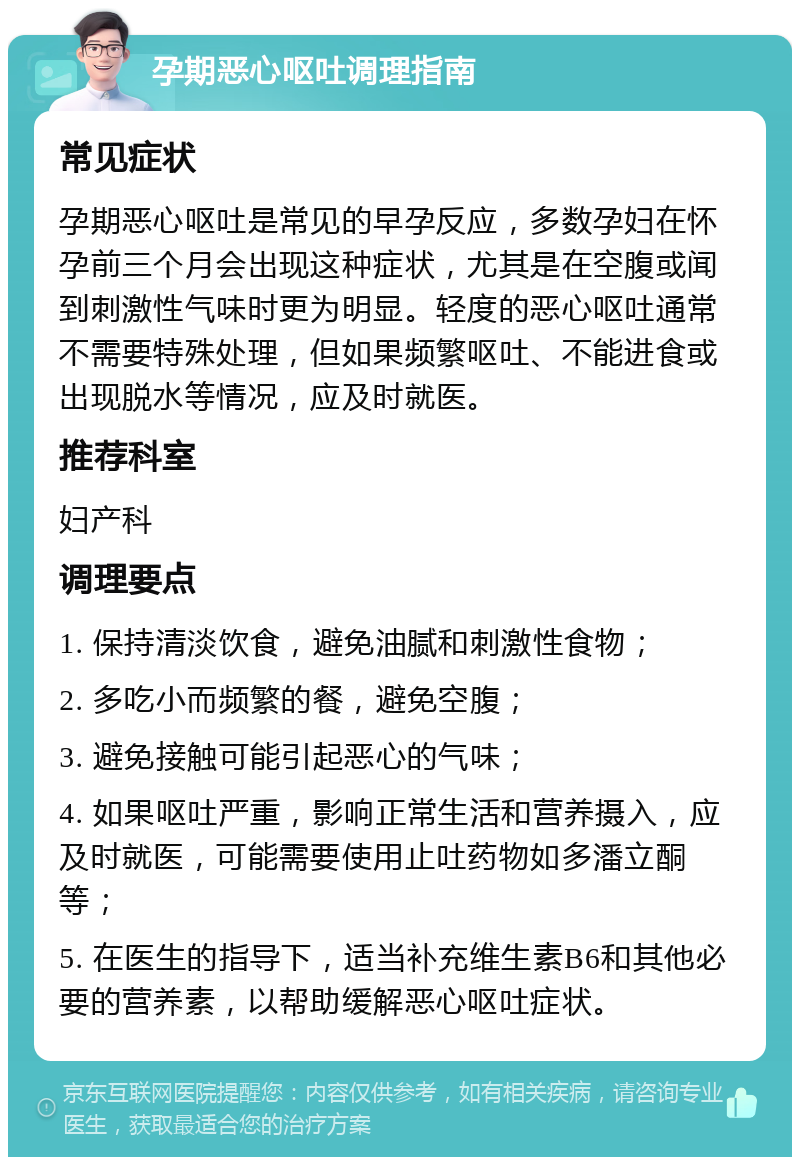 孕期恶心呕吐调理指南 常见症状 孕期恶心呕吐是常见的早孕反应，多数孕妇在怀孕前三个月会出现这种症状，尤其是在空腹或闻到刺激性气味时更为明显。轻度的恶心呕吐通常不需要特殊处理，但如果频繁呕吐、不能进食或出现脱水等情况，应及时就医。 推荐科室 妇产科 调理要点 1. 保持清淡饮食，避免油腻和刺激性食物； 2. 多吃小而频繁的餐，避免空腹； 3. 避免接触可能引起恶心的气味； 4. 如果呕吐严重，影响正常生活和营养摄入，应及时就医，可能需要使用止吐药物如多潘立酮等； 5. 在医生的指导下，适当补充维生素B6和其他必要的营养素，以帮助缓解恶心呕吐症状。