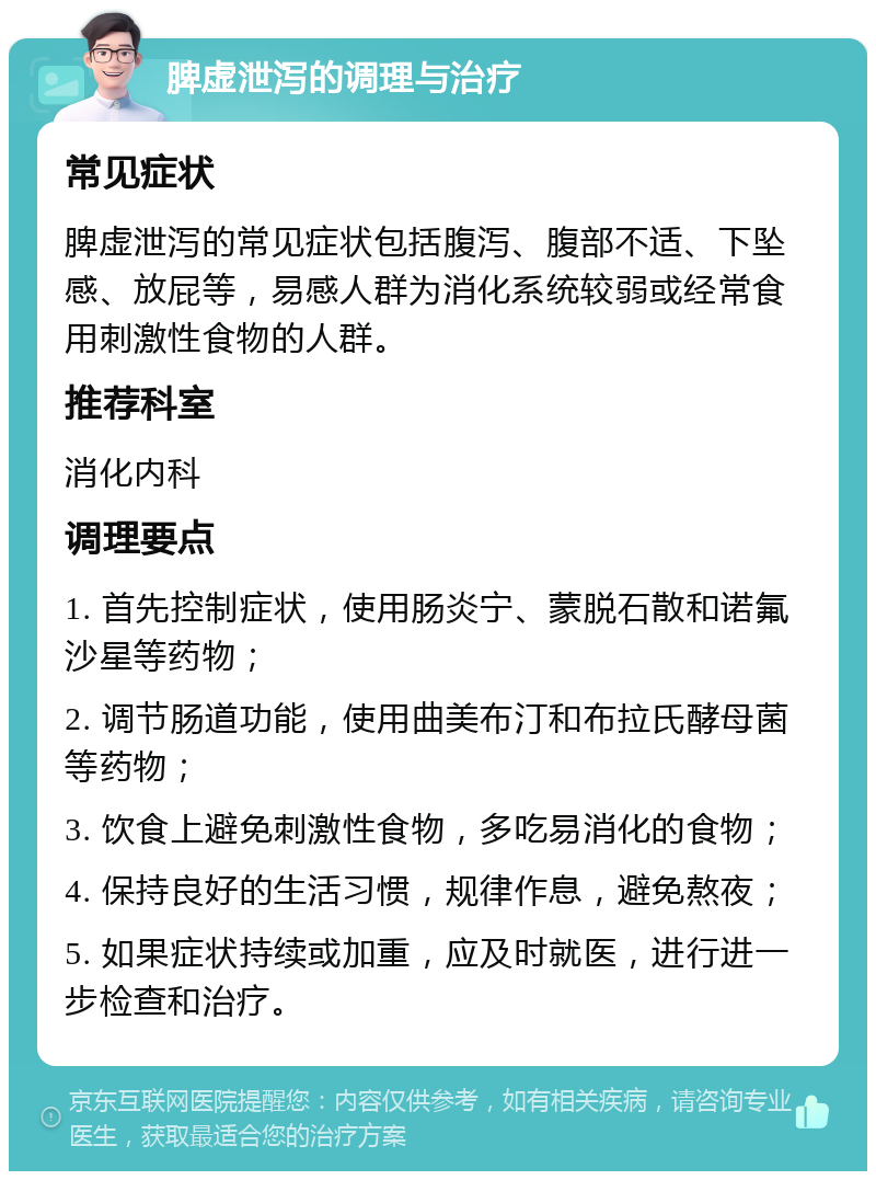 脾虚泄泻的调理与治疗 常见症状 脾虚泄泻的常见症状包括腹泻、腹部不适、下坠感、放屁等，易感人群为消化系统较弱或经常食用刺激性食物的人群。 推荐科室 消化内科 调理要点 1. 首先控制症状，使用肠炎宁、蒙脱石散和诺氟沙星等药物； 2. 调节肠道功能，使用曲美布汀和布拉氏酵母菌等药物； 3. 饮食上避免刺激性食物，多吃易消化的食物； 4. 保持良好的生活习惯，规律作息，避免熬夜； 5. 如果症状持续或加重，应及时就医，进行进一步检查和治疗。