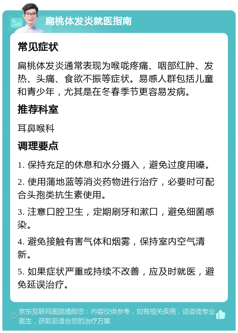 扁桃体发炎就医指南 常见症状 扁桃体发炎通常表现为喉咙疼痛、咽部红肿、发热、头痛、食欲不振等症状。易感人群包括儿童和青少年，尤其是在冬春季节更容易发病。 推荐科室 耳鼻喉科 调理要点 1. 保持充足的休息和水分摄入，避免过度用嗓。 2. 使用蒲地蓝等消炎药物进行治疗，必要时可配合头孢类抗生素使用。 3. 注意口腔卫生，定期刷牙和漱口，避免细菌感染。 4. 避免接触有害气体和烟雾，保持室内空气清新。 5. 如果症状严重或持续不改善，应及时就医，避免延误治疗。