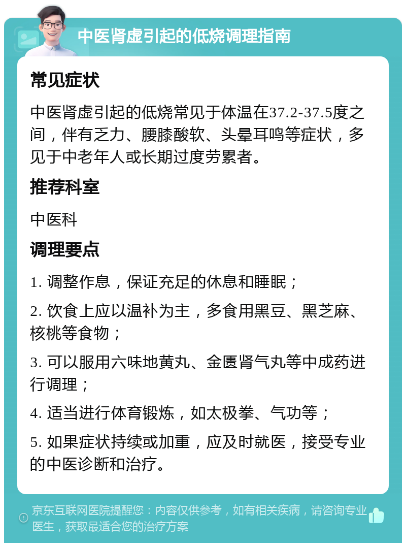 中医肾虚引起的低烧调理指南 常见症状 中医肾虚引起的低烧常见于体温在37.2-37.5度之间，伴有乏力、腰膝酸软、头晕耳鸣等症状，多见于中老年人或长期过度劳累者。 推荐科室 中医科 调理要点 1. 调整作息，保证充足的休息和睡眠； 2. 饮食上应以温补为主，多食用黑豆、黑芝麻、核桃等食物； 3. 可以服用六味地黄丸、金匮肾气丸等中成药进行调理； 4. 适当进行体育锻炼，如太极拳、气功等； 5. 如果症状持续或加重，应及时就医，接受专业的中医诊断和治疗。