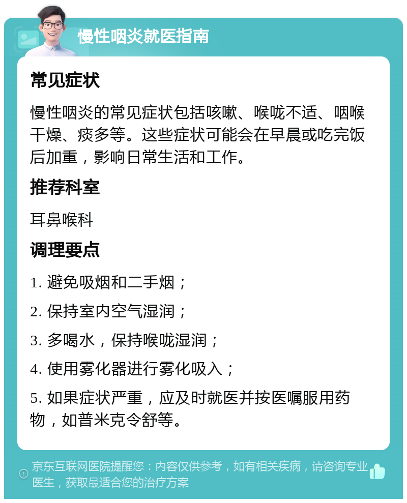 慢性咽炎就医指南 常见症状 慢性咽炎的常见症状包括咳嗽、喉咙不适、咽喉干燥、痰多等。这些症状可能会在早晨或吃完饭后加重，影响日常生活和工作。 推荐科室 耳鼻喉科 调理要点 1. 避免吸烟和二手烟； 2. 保持室内空气湿润； 3. 多喝水，保持喉咙湿润； 4. 使用雾化器进行雾化吸入； 5. 如果症状严重，应及时就医并按医嘱服用药物，如普米克令舒等。