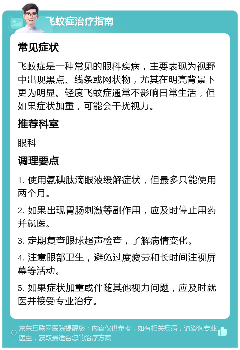 飞蚊症治疗指南 常见症状 飞蚊症是一种常见的眼科疾病，主要表现为视野中出现黑点、线条或网状物，尤其在明亮背景下更为明显。轻度飞蚊症通常不影响日常生活，但如果症状加重，可能会干扰视力。 推荐科室 眼科 调理要点 1. 使用氨碘肽滴眼液缓解症状，但最多只能使用两个月。 2. 如果出现胃肠刺激等副作用，应及时停止用药并就医。 3. 定期复查眼球超声检查，了解病情变化。 4. 注意眼部卫生，避免过度疲劳和长时间注视屏幕等活动。 5. 如果症状加重或伴随其他视力问题，应及时就医并接受专业治疗。