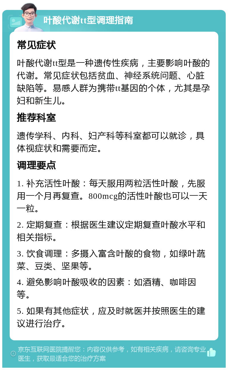 叶酸代谢tt型调理指南 常见症状 叶酸代谢tt型是一种遗传性疾病，主要影响叶酸的代谢。常见症状包括贫血、神经系统问题、心脏缺陷等。易感人群为携带tt基因的个体，尤其是孕妇和新生儿。 推荐科室 遗传学科、内科、妇产科等科室都可以就诊，具体视症状和需要而定。 调理要点 1. 补充活性叶酸：每天服用两粒活性叶酸，先服用一个月再复查。800mcg的活性叶酸也可以一天一粒。 2. 定期复查：根据医生建议定期复查叶酸水平和相关指标。 3. 饮食调理：多摄入富含叶酸的食物，如绿叶蔬菜、豆类、坚果等。 4. 避免影响叶酸吸收的因素：如酒精、咖啡因等。 5. 如果有其他症状，应及时就医并按照医生的建议进行治疗。