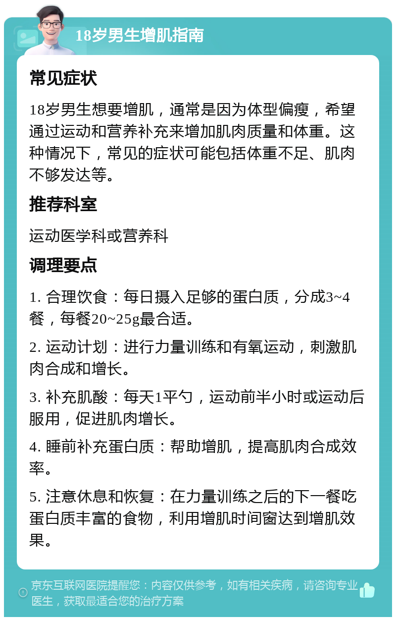 18岁男生增肌指南 常见症状 18岁男生想要增肌，通常是因为体型偏瘦，希望通过运动和营养补充来增加肌肉质量和体重。这种情况下，常见的症状可能包括体重不足、肌肉不够发达等。 推荐科室 运动医学科或营养科 调理要点 1. 合理饮食：每日摄入足够的蛋白质，分成3~4餐，每餐20~25g最合适。 2. 运动计划：进行力量训练和有氧运动，刺激肌肉合成和增长。 3. 补充肌酸：每天1平勺，运动前半小时或运动后服用，促进肌肉增长。 4. 睡前补充蛋白质：帮助增肌，提高肌肉合成效率。 5. 注意休息和恢复：在力量训练之后的下一餐吃蛋白质丰富的食物，利用增肌时间窗达到增肌效果。