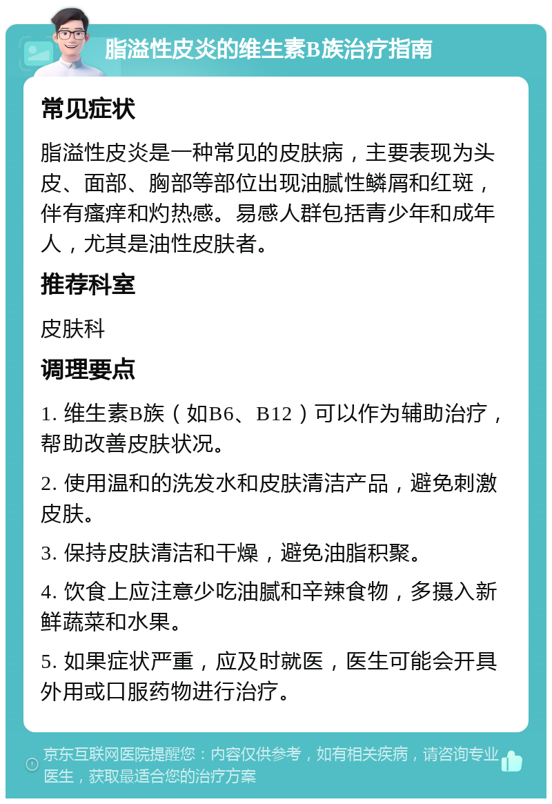 脂溢性皮炎的维生素B族治疗指南 常见症状 脂溢性皮炎是一种常见的皮肤病，主要表现为头皮、面部、胸部等部位出现油腻性鳞屑和红斑，伴有瘙痒和灼热感。易感人群包括青少年和成年人，尤其是油性皮肤者。 推荐科室 皮肤科 调理要点 1. 维生素B族（如B6、B12）可以作为辅助治疗，帮助改善皮肤状况。 2. 使用温和的洗发水和皮肤清洁产品，避免刺激皮肤。 3. 保持皮肤清洁和干燥，避免油脂积聚。 4. 饮食上应注意少吃油腻和辛辣食物，多摄入新鲜蔬菜和水果。 5. 如果症状严重，应及时就医，医生可能会开具外用或口服药物进行治疗。