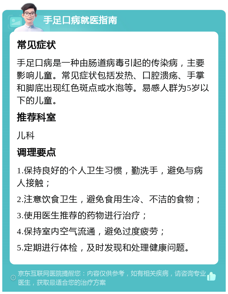 手足口病就医指南 常见症状 手足口病是一种由肠道病毒引起的传染病，主要影响儿童。常见症状包括发热、口腔溃疡、手掌和脚底出现红色斑点或水泡等。易感人群为5岁以下的儿童。 推荐科室 儿科 调理要点 1.保持良好的个人卫生习惯，勤洗手，避免与病人接触； 2.注意饮食卫生，避免食用生冷、不洁的食物； 3.使用医生推荐的药物进行治疗； 4.保持室内空气流通，避免过度疲劳； 5.定期进行体检，及时发现和处理健康问题。