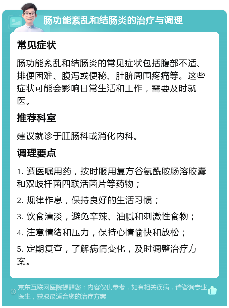 肠功能紊乱和结肠炎的治疗与调理 常见症状 肠功能紊乱和结肠炎的常见症状包括腹部不适、排便困难、腹泻或便秘、肚脐周围疼痛等。这些症状可能会影响日常生活和工作，需要及时就医。 推荐科室 建议就诊于肛肠科或消化内科。 调理要点 1. 遵医嘱用药，按时服用复方谷氨酰胺肠溶胶囊和双歧杆菌四联活菌片等药物； 2. 规律作息，保持良好的生活习惯； 3. 饮食清淡，避免辛辣、油腻和刺激性食物； 4. 注意情绪和压力，保持心情愉快和放松； 5. 定期复查，了解病情变化，及时调整治疗方案。