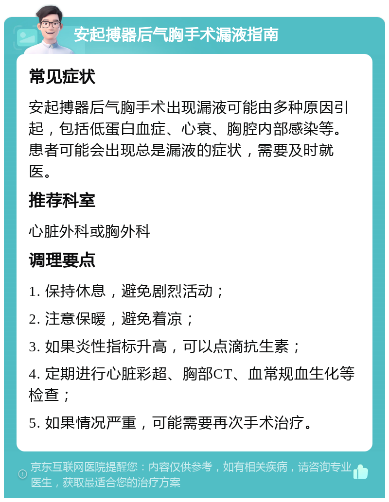 安起搏器后气胸手术漏液指南 常见症状 安起搏器后气胸手术出现漏液可能由多种原因引起，包括低蛋白血症、心衰、胸腔内部感染等。患者可能会出现总是漏液的症状，需要及时就医。 推荐科室 心脏外科或胸外科 调理要点 1. 保持休息，避免剧烈活动； 2. 注意保暖，避免着凉； 3. 如果炎性指标升高，可以点滴抗生素； 4. 定期进行心脏彩超、胸部CT、血常规血生化等检查； 5. 如果情况严重，可能需要再次手术治疗。