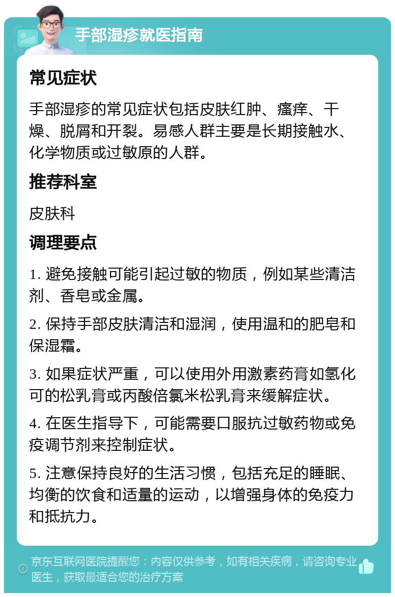 手部湿疹就医指南 常见症状 手部湿疹的常见症状包括皮肤红肿、瘙痒、干燥、脱屑和开裂。易感人群主要是长期接触水、化学物质或过敏原的人群。 推荐科室 皮肤科 调理要点 1. 避免接触可能引起过敏的物质，例如某些清洁剂、香皂或金属。 2. 保持手部皮肤清洁和湿润，使用温和的肥皂和保湿霜。 3. 如果症状严重，可以使用外用激素药膏如氢化可的松乳膏或丙酸倍氯米松乳膏来缓解症状。 4. 在医生指导下，可能需要口服抗过敏药物或免疫调节剂来控制症状。 5. 注意保持良好的生活习惯，包括充足的睡眠、均衡的饮食和适量的运动，以增强身体的免疫力和抵抗力。