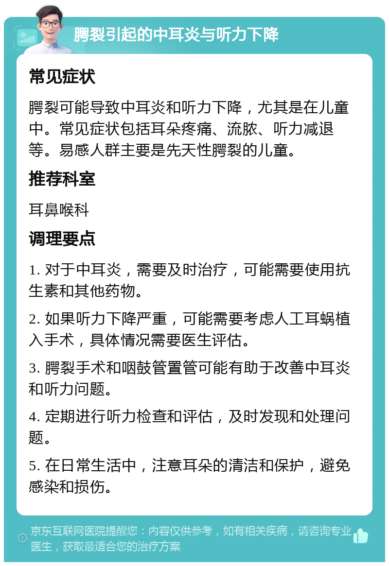 腭裂引起的中耳炎与听力下降 常见症状 腭裂可能导致中耳炎和听力下降，尤其是在儿童中。常见症状包括耳朵疼痛、流脓、听力减退等。易感人群主要是先天性腭裂的儿童。 推荐科室 耳鼻喉科 调理要点 1. 对于中耳炎，需要及时治疗，可能需要使用抗生素和其他药物。 2. 如果听力下降严重，可能需要考虑人工耳蜗植入手术，具体情况需要医生评估。 3. 腭裂手术和咽鼓管置管可能有助于改善中耳炎和听力问题。 4. 定期进行听力检查和评估，及时发现和处理问题。 5. 在日常生活中，注意耳朵的清洁和保护，避免感染和损伤。