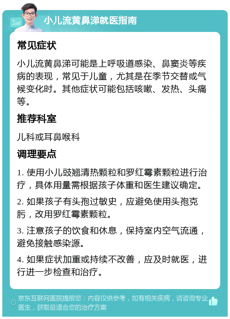 小儿流黄鼻涕就医指南 常见症状 小儿流黄鼻涕可能是上呼吸道感染、鼻窦炎等疾病的表现，常见于儿童，尤其是在季节交替或气候变化时。其他症状可能包括咳嗽、发热、头痛等。 推荐科室 儿科或耳鼻喉科 调理要点 1. 使用小儿豉翘清热颗粒和罗红霉素颗粒进行治疗，具体用量需根据孩子体重和医生建议确定。 2. 如果孩子有头孢过敏史，应避免使用头孢克肟，改用罗红霉素颗粒。 3. 注意孩子的饮食和休息，保持室内空气流通，避免接触感染源。 4. 如果症状加重或持续不改善，应及时就医，进行进一步检查和治疗。