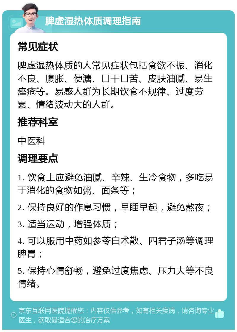 脾虚湿热体质调理指南 常见症状 脾虚湿热体质的人常见症状包括食欲不振、消化不良、腹胀、便溏、口干口苦、皮肤油腻、易生痤疮等。易感人群为长期饮食不规律、过度劳累、情绪波动大的人群。 推荐科室 中医科 调理要点 1. 饮食上应避免油腻、辛辣、生冷食物，多吃易于消化的食物如粥、面条等； 2. 保持良好的作息习惯，早睡早起，避免熬夜； 3. 适当运动，增强体质； 4. 可以服用中药如参苓白术散、四君子汤等调理脾胃； 5. 保持心情舒畅，避免过度焦虑、压力大等不良情绪。