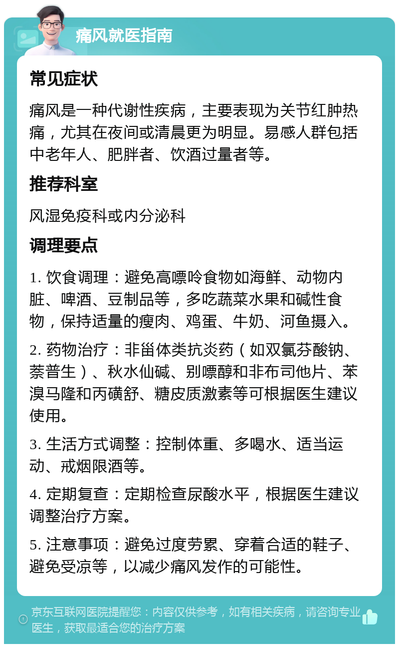 痛风就医指南 常见症状 痛风是一种代谢性疾病，主要表现为关节红肿热痛，尤其在夜间或清晨更为明显。易感人群包括中老年人、肥胖者、饮酒过量者等。 推荐科室 风湿免疫科或内分泌科 调理要点 1. 饮食调理：避免高嘌呤食物如海鲜、动物内脏、啤酒、豆制品等，多吃蔬菜水果和碱性食物，保持适量的瘦肉、鸡蛋、牛奶、河鱼摄入。 2. 药物治疗：非甾体类抗炎药（如双氯芬酸钠、萘普生）、秋水仙碱、别嘌醇和非布司他片、苯溴马隆和丙磺舒、糖皮质激素等可根据医生建议使用。 3. 生活方式调整：控制体重、多喝水、适当运动、戒烟限酒等。 4. 定期复查：定期检查尿酸水平，根据医生建议调整治疗方案。 5. 注意事项：避免过度劳累、穿着合适的鞋子、避免受凉等，以减少痛风发作的可能性。