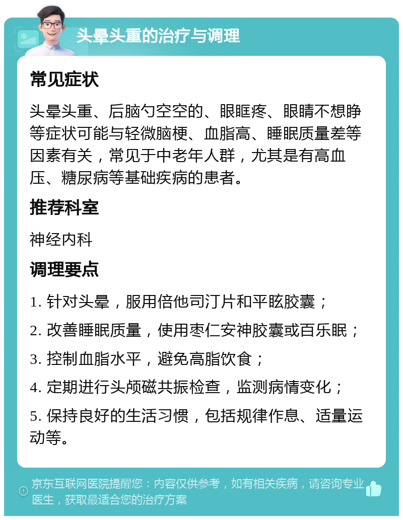 头晕头重的治疗与调理 常见症状 头晕头重、后脑勺空空的、眼眶疼、眼睛不想睁等症状可能与轻微脑梗、血脂高、睡眠质量差等因素有关，常见于中老年人群，尤其是有高血压、糖尿病等基础疾病的患者。 推荐科室 神经内科 调理要点 1. 针对头晕，服用倍他司汀片和平眩胶囊； 2. 改善睡眠质量，使用枣仁安神胶囊或百乐眠； 3. 控制血脂水平，避免高脂饮食； 4. 定期进行头颅磁共振检查，监测病情变化； 5. 保持良好的生活习惯，包括规律作息、适量运动等。