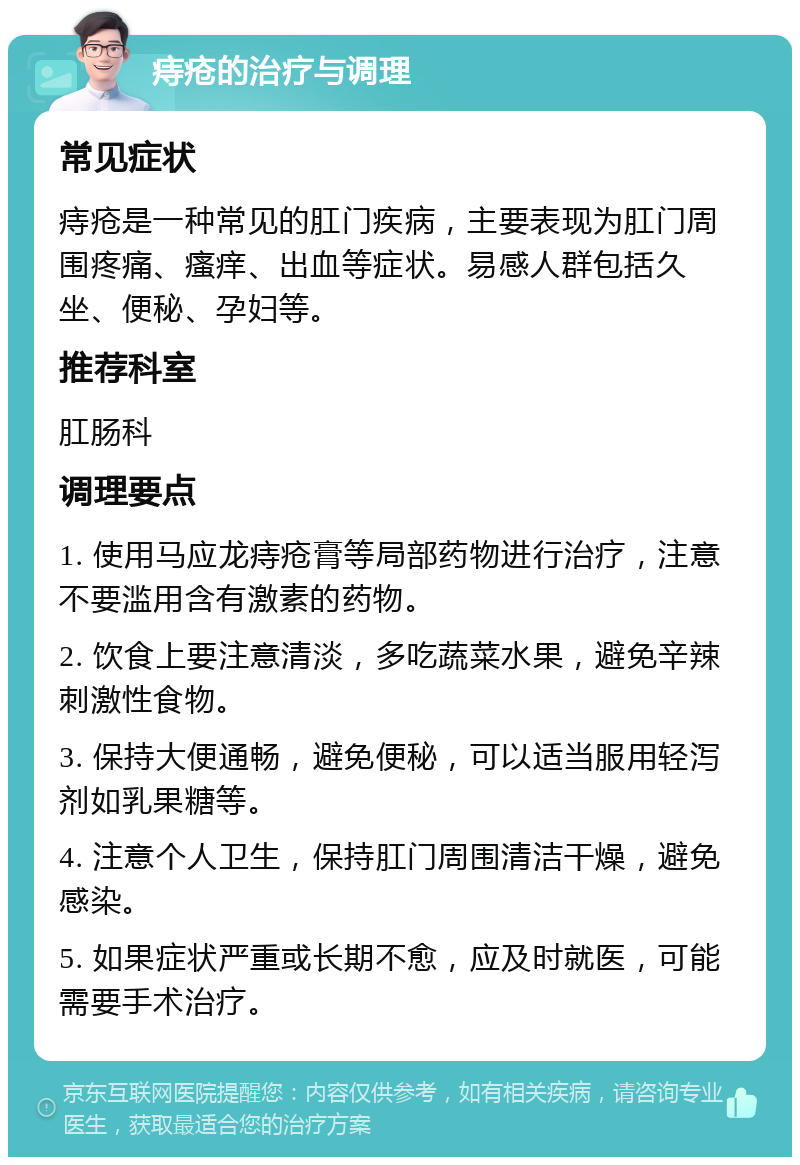 痔疮的治疗与调理 常见症状 痔疮是一种常见的肛门疾病，主要表现为肛门周围疼痛、瘙痒、出血等症状。易感人群包括久坐、便秘、孕妇等。 推荐科室 肛肠科 调理要点 1. 使用马应龙痔疮膏等局部药物进行治疗，注意不要滥用含有激素的药物。 2. 饮食上要注意清淡，多吃蔬菜水果，避免辛辣刺激性食物。 3. 保持大便通畅，避免便秘，可以适当服用轻泻剂如乳果糖等。 4. 注意个人卫生，保持肛门周围清洁干燥，避免感染。 5. 如果症状严重或长期不愈，应及时就医，可能需要手术治疗。